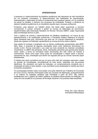 APRESENTAÇÃO
A pesquisa e o desenvolvimento de trabalhos acadêmicos são elementos de vital importância
em um ambiente universitário. O desenvolvimento das habilidades de argumentação,
sistematização e elaboração de textos é fundamental para qualquer pessoa, em um ambiente
de estudo ou trabalho, e decisivo nos processos de contratação. Portanto, a eficiência ao
elaborar trabalhos acadêmicos é um importante requisito para o sucesso proﬁssional.
Entretanto, para elaborar um trabalho desse não basta saber argumentar e escrever
corretamente. É preciso conhecer e aplicar as normas de elaboração de documentos,
regulamentadas pela Associação Brasileira de Normas Técnicas (ABNT), órgão responsável
pela normalização técnica no país.
Com o objetivo de orientar o desenvolvimento de trabalhos acadêmicos, em busca de seu
aperfeiçoamento e da qualificação proﬁssional, a Faculdade Católica Salesiana do Espírito
Santo apresenta este guia: documento que deve ser um manual inseparável do estudante,
desde seu ingresso na instituição, apresentando as normas de forma clara e objetiva.
Esta edição foi revisada e atualizada com as últimas modificações apresentadas pela ABNT.
Além disso, é acrescida de algumas orientações sobre como referenciar documentos em
versão on-line. Tem-se vivenciado o uso cada vez mais constante de materiais consultados
virtualmente, e a ABNT não apresenta, ainda, orientações suficientes para grande parte desses
casos. Assim, a forma de normalizar esses documentos tem sido motivo de estudos e
controvérsias. Tendo como base outros guias de normalização e artigos sobre o assunto,
apresentam-se, aqui, orientações que devem ser seguidas até que as normas nacionais sejam
estabelecidas.
A Católica tem plena consciência de que um guia como este não consegue responder a todas
as dúvidas de normalização, principalmente às mais atuais, referentes aos documentos
eletrônicos. Há, entretanto, por parte da instituição, um comprometimento constante com a
atualização de dados a esse respeito, o que acarretará novas atualizações à medida que forem
se fazendo necessárias.
Foi acrescentada também nesta nova edição uma parte referente aos Trabalhos de Conclusão
de Curso (TCCs), trazendo informações sobre seu processo de elaboração, acompanhamento
e os critérios de avaliação adotados pela Faculdade a partir de 2012. São critérios
estabelecidos com o objetivo de melhor qualificar os trabalhos desenvolvidos na instituição, em
busca de uma excelência no processo de formação discente e nos produtos dele resultantes.
Profa. Dra. Lílian Moreira
Orientadora Metodológica
 