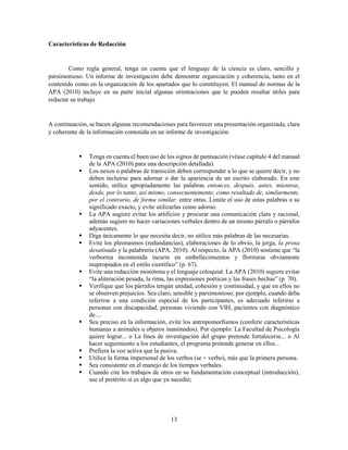 13
Características de Redacción
Como regla general, tenga en cuenta que el lenguaje de la ciencia es claro, sencillo y
parsimonioso. Un informe de investigación debe demostrar organización y coherencia, tanto en el
contenido como en la organización de los apartados que lo constituyen. El manual de normas de la
APA (2010) incluye en su parte inicial algunas orientaciones que le pueden resultar útiles para
redactar su trabajo.
A continuación, se hacen algunas recomendaciones para favorecer una presentación organizada, clara
y coherente de la información contenida en un informe de investigación:
 Tenga en cuenta el buen uso de los signos de puntuación (véase capítulo 4 del manual
de la APA (2010) para una descripción detallada).
 Los nexos o palabras de transición deben corresponder a lo que se quiere decir, y no
deben incluirse para adornar o dar la apariencia de un escrito elaborado. En este
sentido, utilice apropiadamente las palabras entonces, después, antes, mientras,
desde, por lo tanto, así mismo, consecuentemente, como resultado de, similarmente,
por el contrario, de forma similar, entre otras. Limite el uso de estas palabras a su
significado exacto, y evite utilizarlas como adorno.
 La APA sugiere evitar los artificios y procurar una comunicación clara y racional,
además sugiere no hacer variaciones verbales dentro de un mismo párrafo o párrafos
adyacentes.
 Diga únicamente lo que necesita decir, no utilice más palabras de las necesarias.
 Evite los pleonasmos (redundancias), elaboraciones de lo obvio, la jerga, la prosa
desatinada y la palabrería (APA, 2010). Al respecto, la APA (2010) sostiene que “la
verborrea incontenida incurre en embellecimientos y florituras obviamente
inapropiados en el estilo científico” (p. 67).
 Evite una redacción monótona y el lenguaje coloquial. La APA (2010) sugiere evitar
“la aliteración pesada, la rima, las expresiones poéticas y las frases hechas” (p. 70).
 Verifique que los párrafos tengan unidad, cohesión y continuidad, y que en ellos no
se observen prejuicios. Sea claro, sensible y parsimonioso; por ejemplo, cuando deba
referirse a una condición especial de los participantes, es adecuado referirse a
personas con discapacidad, personas viviendo con VIH, pacientes con diagnóstico
de....
 Sea preciso en la información, evite los antropomorfismos (conferir características
humanas a animales u objetos inanimados). Por ejemplo: La Facultad de Psicología
quiere lograr... o La línea de investigación del grupo pretende fortalecerse... o Al
hacer seguimiento a los estudiantes, el programa pretende generar en ellos...
 Prefiera la voz activa que la pasiva.
 Utilice la forma impersonal de los verbos (se + verbo), más que la primera persona.
 Sea consistente en el manejo de los tiempos verbales.
 Cuando cite los trabajos de otros en su fundamentación conceptual (introducción),
use el pretérito si es algo que ya sucedió;
 