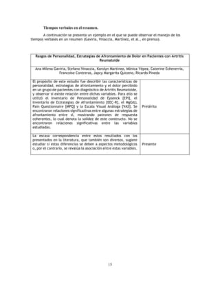 15
Tiempos verbales en el resumen.
A continuación se presenta un ejemplo en el que se puede observar el manejo de los
tiempos verbales en un resumen (Gaviria, Vinaccia, Martínez, et al., en prensa).
Rasgos de Personalidad, Estrategias de Afrontamiento de Dolor en Pacientes con Artritis
Reumatoide
Ana Milena Gaviria, Stefano Vinaccia, Karolyn Martínez, Mónica Yépez, Caterine Echeverría,
Francoise Contreras, Japcy Margarita Quiceno, Ricardo Pineda
El propósito de este estudio fue describir las características de
personalidad, estrategias de afrontamiento y el dolor percibido
en un grupo de pacientes con diagnóstico de Artritis Reumatoide,
y observar si existe relación entre dichas variables. Para ello se
utilizó el Inventario de Personalidad de Eysenck [EPI], el
Inventario de Estrategias de Afrontamiento [EEC-R], el MgGILL
Pain Questionnaire [MPQ] y la Escala Visual Análoga [VAS]. Se
encontraron relaciones significativas entre algunas estrategias de
afrontamiento entre sí, mostrando patrones de respuesta
coherentes, lo cual denota la solidez de este constructo. No se
encontraron relaciones significativas entre las variables
estudiadas.
Pretérito
La escasa correspondencia entre estos resultados con los
presentados en la literatura, que también son diversos, sugiere
estudiar si estas diferencias se deben a aspectos metodológicos
o, por el contrario, se revalúa la asociación entre estas variables.
Presente
 