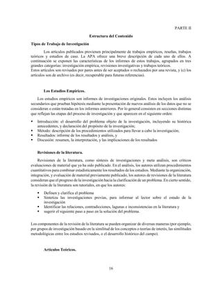 16
PARTE II
Estructura del Contenido
Tipos de Trabajo de Investigación
Los artículos publicados provienen principalmente de trabajos empíricos, reseñas, trabajos
teóricos y estudios de caso. La APA ofrece una breve descripción de cada uno de ellos. A
continuación se exponen las características de los informes de estos trabajos, agrupados en tres
grandes categorías: investigación empírica, revisiones investigativas y trabajos teóricos.
Estos artículos son revisados por pares antes de ser aceptados o rechazados por una revista, y (c) los
artículos son de archivo (es decir, recuperable para futuras referencias).
Los Estudios Empíricos.
Los estudios empíricos son informes de investigaciones originales. Estos incluyen los análisis
secundarios que prueban hipótesis mediante la presentación de nuevos análisis de los datos que no se
consideran o están tratadas en los informes anteriores. Por lo general consisten en secciones distintas
que reflejan las etapas del proceso de investigación y que aparecen en el siguiente orden:
 Introducción: el desarrollo del problema objeto de la investigación, incluyendo su histórica
antecedentes, y declaración del propósito de la investigación;
 Método: descripción de los procedimientos utilizados para llevar a cabo la investigación;
 Resultados: informe de los resultados y análisis, y
 Discusión: resumen, la interpretación, y las implicaciones de los resultados
Revisiones de la literatura.
Revisiones de la literatura, como síntesis de investigaciones y meta análisis, son críticos
evaluaciones de material que ya ha sido publicado. En el análisis, los autores utilizan procedimientos
cuantitativos para combinar estadísticamente los resultados de los estudios. Mediante la organización,
integración, y evaluación de material previamente publicado, los autores de revisiones de la literatura
consideran que el progreso de la investigación hacia la clarificación de un problema. En cierto sentido,
la revisión de la literatura son tutoriales, en que los autores:
 Definen y clarifica el problema
 Sintetiza las investigaciones previas, para informar al lector sobre el estado de la
investigación
 Identificar las relaciones, contradicciones, lagunas e inconsistencias en la literatura y
 sugerir el siguiente paso a paso en la solución del problema.
Los componentes de la revisión de la literatura se pueden organizar de diversas maneras (por ejemplo,
por grupos de investigación basado en la similitud de los conceptos o teorías de interés, las similitudes
metodológicas entre los estudios revisados, o el desarrollo histórico del campo).
Artículos Teóricos.
 