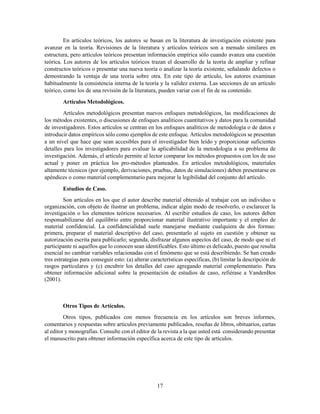 17
En artículos teóricos, los autores se basan en la literatura de investigación existente para
avanzar en la teoría. Revisiones de la literatura y artículos teóricos son a menudo similares en
estructura, pero artículos teóricos presentan información empírica sólo cuando avanza una cuestión
teórica. Los autores de los artículos teóricos trazan el desarrollo de la teoría de ampliar y refinar
constructos teóricos o presentar una nueva teoría o analizar la teoría existente, señalando defectos o
demostrando la ventaja de una teoría sobre otra. En este tipo de artículo, los autores examinan
habitualmente la consistencia interna de la teoría y la validez externa. Las secciones de un artículo
teórico, como los de una revisión de la literatura, pueden variar con el fin de su contenido.
Artículos Metodológicos.
Artículos metodológicos presentan nuevos enfoques metodológicos, las modificaciones de
los métodos existentes, o discusiones de enfoques analíticos cuantitativos y datos para la comunidad
de investigadores. Estos artículos se centran en los enfoques analíticos de metodología o de datos e
introducir datos empíricos sólo como ejemplos de este enfoque. Artículos metodológicos se presentan
a un nivel que hace que sean accesibles para el investigador bien leído y proporcionar suficientes
detalles para los investigadores para evaluar la aplicabilidad de la metodología a su problema de
investigación. Además, el artículo permite al lector comparar los métodos propuestos con los de uso
actual y poner en práctica los pro-métodos planteados. En artículos metodológicos, materiales
altamente técnicos (por ejemplo, derivaciones, pruebas, datos de simulaciones) deben presentarse en
apéndices o como material complementario para mejorar la legibilidad del conjunto del artículo.
Estudios de Caso.
Son artículos en los que el autor describe material obtenido al trabajar con un individuo u
organización, con objeto de ilustrar un problema, indicar algún modo de resolverlo, o esclarecer la
investigación o los elementos teóricos necesarios. Al escribir estudios de caso, los autores deben
responsabilizarse del equilibrio entre proporcionar material ilustrativo importante y el empleo de
material confidencial. La confidencialidad suele manejarse mediante cualquiera de dos formas:
primera, preparar el material descriptivo del caso, presentarlo al sujeto en cuestión y obtener su
autorización escrita para publicarlo; segunda, disfrazar algunos aspectos del caso, de modo que ni el
participante ni aquellos que lo conocen sean identificables. Esto último es delicado, puesto que resulta
esencial no cambiar variables relacionadas con el fenómeno que se está describiendo. Se han creado
tres estrategias para conseguir esto: (a) alterar características específicas, (b) limitar la descripción de
rasgos particulares y (c) encubrir los detalles del caso agregando material complementario. Para
obtener información adicional sobre la presentación de estudios de caso, refiérase a VandenBos
(2001).
Otros Tipos de Artículos.
Otros tipos, publicados con menos frecuencia en los artículos son breves informes,
comentarios y respuestas sobre artículos previamente publicados, reseñas de libros, obituarios, cartas
al editor y monografías. Consulte con el editor de la revista a la que usted está considerando presentar
el manuscrito para obtener información específica acerca de este tipo de artículos.
 