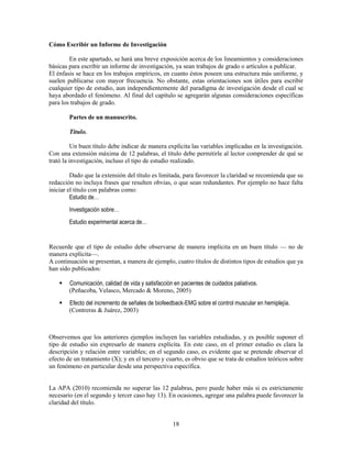 18
Cómo Escribir un Informe de Investigación
En este apartado, se hará una breve exposición acerca de los lineamientos y consideraciones
básicas para escribir un informe de investigación, ya sean trabajos de grado o artículos a publicar.
El énfasis se hace en los trabajos empíricos, en cuanto éstos poseen una estructura más uniforme, y
suelen publicarse con mayor frecuencia. No obstante, estas orientaciones son útiles para escribir
cualquier tipo de estudio, aun independientemente del paradigma de investigación desde el cual se
haya abordado el fenómeno. Al final del capítulo se agregarán algunas consideraciones específicas
para los trabajos de grado.
Partes de un manuscrito.
Título.
Un buen título debe indicar de manera explícita las variables implicadas en la investigación.
Con una extensión máxima de 12 palabras, el título debe permitirle al lector comprender de qué se
trató la investigación, incluso el tipo de estudio realizado.
Dado que la extensión del título es limitada, para favorecer la claridad se recomienda que su
redacción no incluya frases que resulten obvias, o que sean redundantes. Por ejemplo no hace falta
iniciar el título con palabras como:
Estudio de…
Investigación sobre…
Estudio experimental acerca de…
Recuerde que el tipo de estudio debe observarse de manera implícita en un buen título — no de
manera explícita—.
A continuación se presentan, a manera de ejemplo, cuatro títulos de distintos tipos de estudios que ya
han sido publicados:
 Comunicación, calidad de vida y satisfacción en pacientes de cuidados paliativos.
(Peñacoba, Velasco, Mercado & Moreno, 2005)
 Efecto del incremento de señales de biofeedback-EMG sobre el control muscular en hemiplejía.
(Contreras & Juárez, 2003)
Observemos que los anteriores ejemplos incluyen las variables estudiadas, y es posible suponer el
tipo de estudio sin expresarlo de manera explícita. En este caso, en el primer estudio es clara la
descripción y relación entre variables; en el segundo caso, es evidente que se pretende observar el
efecto de un tratamiento (X); y en el tercero y cuarto, es obvio que se trata de estudios teóricos sobre
un fenómeno en particular desde una perspectiva específica.
La APA (2010) recomienda no superar las 12 palabras, pero puede haber más si es estrictamente
necesario (en el segundo y tercer caso hay 13). En ocasiones, agregar una palabra puede favorecer la
claridad del título.
 