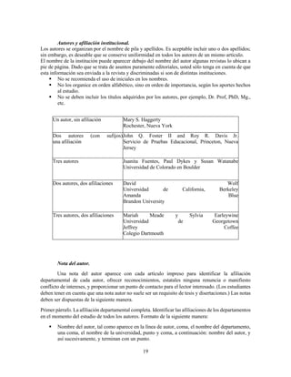 19
Autores y afiliación institucional.
Los autores se organizan por el nombre de pila y apellidos. Es aceptable incluir uno o dos apellidos;
sin embargo, es deseable que se conserve uniformidad en todos los autores de un mismo artículo.
El nombre de la institución puede aparecer debajo del nombre del autor algunas revistas lo ubican a
pie de página. Dado que se trata de asuntos puramente editoriales, usted sólo tenga en cuenta de que
esta información sea enviada a la revista y discriminadas si son de distintas instituciones.
 No se recomienda el uso de iniciales en los nombres.
 No los organice en orden alfabético, sino en orden de importancia, según los aportes hechos
al estudio.
 No se deben incluir los títulos adquiridos por los autores, por ejemplo, Dr. Prof, PhD, Mg.,
etc.
Un autor, sin afiliación Mary S. Haggerty
Rochester, Nueva York
Dos autores (con sufijos)
una afiliación
John Q. Foster II and Roy R. Davis Jr.
Servicio de Pruebas Educacional, Princeton, Nueva
Jersey
Tres autores Juanita Fuentes, Paul Dykes y Susan Watanabe
Universidad de Colorado en Boulder
Dos autores, dos afiliaciones David Wolf
Universidad de California, Berkeley
Amanda Blue
Brandon University
Tres autores, dos afiliaciones Mariah Meade y Sylvia Earleywine
Universidad de Georgetown
Jeffrey Coffee
Colegio Dartmouth
Nota del autor.
Una nota del autor aparece con cada artículo impreso para identificar la afiliación
departamental de cada autor, ofrecer reconocimientos, estatales ninguna renuncia o manifiesto
conflicto de intereses, y proporcionar un punto de contacto para el lector interesado. (Los estudiantes
deben tener en cuenta que una nota autor no suele ser un requisito de tesis y disertaciones.) Las notas
deben ser dispuestas de la siguiente manera.
Primer párrafo. La afiliación departamental completa. Identificar las afiliaciones de los departamentos
en el momento del estudio de todos los autores. Formato de la siguiente manera:
 Nombre del autor, tal como aparece en la línea de autor, coma, el nombre del departamento,
una coma, el nombre de la universidad, punto y coma, a continuación: nombre del autor, y
así sucesivamente, y terminan con un punto.
 