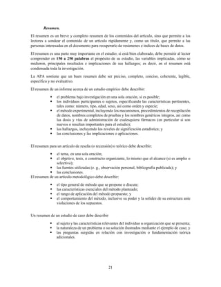 21
Resumen.
El resumen es un breve y completo resumen de los contenidos del artículo, sino que permite a los
lectores a sondear el contenido de un artículo rápidamente y, como un título, que permite a las
personas interesadas en el documento para recuperarlo de resúmenes e índices de bases de datos.
El resumen es una parte muy importante en el estudio; si está bien elaborado, debe permitir al lector
comprender en 150 a 250 palabras el propósito de su estudio, las variables implicadas, cómo se
midieron, principales resultados e implicaciones de sus hallazgos; es decir, en el resumen está
condensada toda la investigación.
La APA sostiene que un buen resumen debe ser preciso, completo, conciso, coherente, legible,
específico y no evaluativo.
El resumen de un informe acerca de un estudio empírico debe describir:
 el problema bajo investigación en una sola oración, si es posible;
 los individuos participantes o sujetos, especificando las características pertinentes,
tales como: número, tipo, edad, sexo, así como orden y especie;
 el método experimental, incluyendo los mecanismos, procedimientos de recopilación
de datos, nombres completos de pruebas y los nombres genéricos íntegros, así como
las dosis y vías de administración de cualesquiera fármacos (en particular si son
nuevos o resultan importantes para el estudio);
 los hallazgos, incluyendo los niveles de significación estadística; y
 las conclusiones y las implicaciones o aplicaciones.
El resumen para un artículo de reseña (o recensión) o teórico debe describir:
 el tema, en una sola oración;
 el objetivo, tesis, o constructo organizante, lo mismo que el alcance (si es amplio o
selectivo);
 las fuentes utilizadas (e. g., observación personal, bibliografía publicada); y
 las conclusiones.
El resumen de un artículo metodológico debe describir:
 el tipo general de método que se propone o discute;
 las características esenciales del método planteado;
 el rango de aplicación del método propuesto; y
 el comportamiento del método, inclusive su poder y la solidez de su estructura ante
violaciones de los supuestos.
Un resumen de un estudio de caso debe describir
 al sujeto y las características relevantes del individuo u organización que se presenta;
 la naturaleza de un problema o su solución ilustrados mediante el ejemplo de caso; y
 las preguntas surgidas en relación con investigación o fundamentación teórica
adicionales.
 