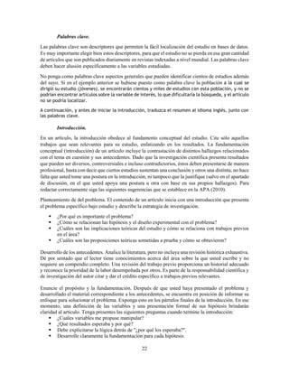 22
Palabras clave.
Las palabras clave son descriptores que permiten la fácil localización del estudio en bases de datos.
Es muy importante elegir bien estos descriptores, para que el estudio no se pierda en esa gran cantidad
de artículos que son publicados diariamente en revistas indexadas a nivel mundial. Las palabras clave
deben hacer alusión específicamente a las variables estudiadas.
No ponga como palabras clave aspectos generales que pueden identificar cientos de estudios además
del suyo. Si en el ejemplo anterior se hubiese puesto como palabra clave la población a la cual se
dirigió su estudio (jóvenes), se encontrarán cientos y miles de estudios con esta población, y no se
podrían encontrar artículos sobre la variable de interés, lo que dificultaría la búsqueda, y el artículo
no se podría localizar.
A continuación, y antes de iniciar la introducción, traduzca el resumen al idioma inglés, junto con
las palabras clave.
Introducción.
En un artículo, la introducción obedece al fundamento conceptual del estudio. Cite sólo aquellos
trabajos que sean relevantes para su estudio, enfatizando en los resultados. La fundamentación
conceptual (introducción) de un artículo incluye la contrastación de distintos hallazgos relacionados
con el tema en cuestión y sus antecedentes. Dado que la investigación científica presenta resultados
que pueden ser diversos, controversiales e incluso contradictorios, éstos deben presentarse de manera
profesional, basta con decir que ciertos estudios sustentan una conclusión y otros una distinta, no hace
falta que usted tome una postura en la introducción, ni tampoco que la justifique (salvo en el apartado
de discusión, en el que usted apoya una postura u otra con base en sus propios hallazgos). Para
redactar correctamente siga las siguientes sugerencias que se establece en la APA (2010).
Planteamiento de del problema. El contenido de un artículo inicia con una introducción que presenta
el problema específico bajo estudio y describe la estrategia de investigación.
 ¿Por qué es importante el problema?
 ¿Cómo se relacionan las hipótesis y el diseño experimental con el problema?
 ¿Cuáles son las implicaciones teóricas del estudio y cómo se relaciona con trabajos previos
en el área?
 ¿Cuáles son las proposiciones teóricas sometidas a prueba y cómo se obtuvieron?
Desarrollo de los antecedentes. Analice la literatura, pero no incluya una revisión histórica exhaustiva.
Dé por sentado que el lector tiene conocimientos acerca del área sobre la que usted escribe y no
requiere un compendio completo. Una revisión del trabajo previo proporciona un historial adecuado
y reconoce la prioridad de la labor desempeñada por otros. Es parte de la responsabilidad científica y
de investigación del autor citar y dar el crédito específico a trabajos previos relevantes.
Enuncie el propósito y la fundamentación. Después de que usted haya presentado el problema y
desarrollado el material correspondiente a los antecedentes, se encuentra en posición de informar su
enfoque para solucionar el problema. Exponga esto en los párrafos finales de la introducción. En ese
momento, una definición de las variables y una presentación formal de sus hipótesis brindarán
claridad al artículo. Tenga presentes las siguientes preguntas cuando termine la introducción:
 ¿Cuáles variables me propuse manipular?
 ¿Qué resultados esperaba y por qué?
 Debe explicitarse la lógica detrás de "¿por qué los esperaba?".
 Desarrolle claramente la fundamentación para cada hipótesis.
 