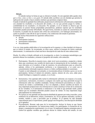 23
Método.
El método incluye la forma en que se efectuó el estudio. En este apartado debe quedar claro
qué se hizo, cómo se hizo y con quién. El método debe escribirse con tal claridad que permita la
replicación del estudio o hacer estudios similares que permitan comparar datos.
Cuando el método ha quedado bien elaborado, proporciona la información suficiente para comprender
con claridad los resultados y la discusión del estudio, a la vez que permite juzgar la validez y
confiabilidad de los resultados y la discusión. Por ejemplo, si en el método se observa que los
instrumentos no poseen buenas propiedades psicométricas, podemos suponer que los resultados
presentados pueden presentar dificultades. De igual forma, teniendo en cuenta las características de
la muestra, se pueden leer de manera más crítica las conclusiones y los hallazgos presentados, los
cuales no pueden ir más allá de lo que la muestra y las condiciones del estudio lo permitan.
El método incluye básicamente las siguientes subsecciones:
 Diseño
 Participantes (sujetos)
 Instrumentos (materiales)
 Procedimiento
A su vez, éstas pueden subdividirse si la investigación así lo requiere y si dan claridad a la forma en
que se realizó el estudio. Se recomienda, en estos casos, utilizar la jerarquía de títulos explicada
anteriormente. A continuación se hará una breve descripción de cada una de estas subsecciones.
Diseño. Se refiere al diseño utilizado en la investigación; es decir, la estrategia metodológica que
permitió obtener los resultados y alcanzar el propósito del estudio; sólo enúncielo.
 Participantes. Describa la muestra (sexo, edad, nivel socio-económico, ocupación y demás
datos que constituyan una variable de interés para la interpretación de los resultados o que
sean relevantes en el estudio), el tipo de muestreo, los procedimientos para su selección;
además, refiera si los participantes recibieron o no remuneración, si se contó con el
consentimiento informado (aspectos éticos) y si hubo confidencialidad y/o anonimato.
Cuando se está trabajando con animales, se recomienda utilizar el término sujetos en vez de
participantes. Incluya el número de animales, especie, número de cría, sexo, edad, peso,
estado fisiológico y asignación a grupos, si es el caso.
 Instrumentos. Este apartado debe incluir la información suficiente con respecto a la escala,
cuestionario, instrumento, inventario o cualquier otro medio que haya permitido recoger la
información sobre las variables estudiadas. Incluya información psicométrica en cuanto a
criterios de validez y confiabilidad, si fue o no adaptado, y demás variables de interés. Es
muy importante proporcionar esta información en cuanto constituye la base de la estimación
de las variables; si el instrumento es defectuoso o no mide lo que pretende medir, podría
indicar que los resultados obtenidos pueden carecer de validez. Es muy importante elegir
adecuadamente los instrumentos.
 No incluya en este apartado una descripción detallada de aparatos por todos conocidos, como
mobiliario de un laboratorio, relojes, cronómetros, etc. En los aparatos utilizados, escriba el
nombre, modelo y casa o proveedor que lo produce. Si el aparato ha sido diseñado
especialmente para el experimento, puede agregar una fotografía y una descripción detallada
en el apéndice.
 Procedimiento. Resume cada paso de la investigación. Incluya la forma en que fueron
aplicados los instrumentos, las instrucciones dadas a los participantes, la formación de los
grupos y manipulación experimental, si es el caso. Si implementó algunas estrategias para el
control de aquellas variables que pudieran afectar la validez interna del estudio, en este
 