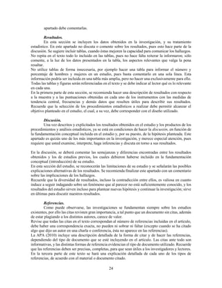 24
apartado debe comentarlas.
Resultados.
En esta sección se incluyen los datos obtenidos en la investigación, y su tratamiento
estadístico. En este apartado no discuta o comente sobre los resultados, pues esto hace parte de la
discusión. Se sugiere incluir tablas, cuando éstas mejoren la capacidad para comunicar los hallazgos.
No repita en el texto todo lo incluido en las tablas, pues no hace falta reiterar la informaron; sólo
comente, a la luz de los datos presentados en la tabla, los aspectos relevantes que valga la pena
resaltar.
No utilice tablas de forma innecesaria, por ejemplo hacer una tabla para informar el número y
porcentaje de hombres y mujeres en un estudio, pues basta comentarlo en una sola línea. Esta
información podría ser incluida en una tabla más amplia, pero no hacer una exclusivamente para ello.
Todas las tablas y figuras serán referenciadas en el texto y se debe indicar al lector qué es lo relevante
en cada una.
En la primera parte de esta sección, se recomienda hacer una descripción de resultados con respecto
a la muestra y a las puntuaciones obtenidas en cada uno de los instrumentos con las medidas de
tendencia central, frecuencias y demás datos que resulten útiles para describir sus resultados.
Recuerde que la selección de los procedimientos estadísticos a realizar debe permitir alcanzar el
objetivo planteado en el estudio, el cual, a su vez, debe corresponder con el diseño utilizado.
Discusión.
Una vez descritos y explicitados los resultados obtenidos en el estudio y los productos de los
procedimientos y análisis estadísticos, ya se está en condiciones de hacer la discusión, en función de
la fundamentación conceptual incluida en el estudio y, por su puesto, de la hipótesis planteada. Este
apartado es quizás uno de los más importantes en la investigación, y merece especial atención, pues
requiere que usted examine, interprete, haga inferencias y discuta en torno a sus resultados.
En la discusión, se deberá comentar las semejanzas y diferencias encontradas entre los resultados
obtenidos y los de estudios previos, los cuales debieron haberse incluido en la fundamentación
conceptual (introducción) de su estudio.
En esta sección del estudio, se reconocerán las limitaciones de su estudio y se señalarán las posibles
explicaciones alternativas de los resultados. Se recomienda finalizar este apartado con un comentario
sobre las implicaciones de los hallazgos.
Recuerde que la diversidad de resultados, incluso la contradicción entre ellos, es valiosa en cuanto
induce a seguir indagando sobre un fenómeno que al parecer no está suficientemente conocido, y los
resultados del estudio sirven incluso para plantear nuevas hipótesis y continuar la investigación; sirve
en últimas para discutir nuestros resultados.
Referencias.
Como puede observarse, las investigaciones se fundamentan siempre sobre los estudios
existentes, por ello las citas revisten gran importancia, a tal punto que un documento sin citas, además
de estar plagiando a los distintos autores, carece de valor.
Revise que todas las citas en el texto correspondan al número de referencias incluidas en el artículo,
debe haber una correspondencia exacta, no pueden ni sobrar ni faltar (excepto cuando se ha citado
algo que dijo un autor en una charla o conferencia, ésta no aparece en las referencias).
La APA (2010) incluye una descripción detallada de la forma de citar y de hacer las referencias,
dependiendo del tipo de documento que se esté incluyendo en el artículo. Las citas ante todo son
informativas, y las distintas formas de referencia evidencian el tipo de documento utilizado. Recuerde
que las referencias deben ser precisas, completas, para que sean útiles a los investigadores y lectores.
En la tercera parte de este texto se hará una explicación detallada de cada uno de los tipos de
referencias, de acuerdo con el material o documento citado.
 