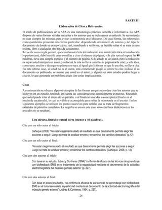 26
PARTE III
Elaboración de Citas y Referencias.
El estilo de publicaciones de la APA es una metodología práctica, sencilla e informativa. La APA
dispone de varias formas válidas para citar a los autores que se incluyen en un artículo. Se recomienda
no usar siempre las mismas, para evitar la monotonía en el discurso. De igual forma, las referencias
correspondientes presentan una forma particular, dependiendo del número de autores y del tipo de
documento de donde se extrajo la cita. Así, atendiendo a su forma, es factible saber si se trata de una
revista, libro o cualquier otro tipo de documento.
Recuerde como regla general, que cuando usted cita textualmente a un autor (ni la idea ni la redacción
le pertenecen), debe hacerlo entre comillas y citar el número de página; si la cita textual supera las 40
palabras, lleva una sangría especial y el número de página. Si lo citado es del autor, pero la redacción
es suya (usted interpreta al autor, y redacta), la cita no lleva comillas ni página (sí la cita); y si la idea,
constructo, noción o idea que se plantea es suya, al igual que la forma en que lo escribe, no lleva cita.
En este último caso, si usted no es el autor, está cometiendo plagio al omitir la cita; incluso si su
documento es publicado, se asume que usted es el autor, y alguien en otro estudio podría llegar a
citarlo, lo que generaría un problema ético con serias implicaciones.
Citas
A continuación se ofrecen algunos ejemplos de las formas en que se pueden citar los autores que se
incluyen en un estudio, teniendo en cuenta las consideraciones anteriormente expuestas. Recuerde
que usted puede citar al inicio de un párrafo, o al finalizar una idea o concepto (al final o en el
medio de un párrafo), lo cual es válido y aconsejable para evitar la monotonía en el escrito. En los
siguientes ejemplos se utilizan los puntos sucesivos para señalar que se trata de fragmentos
extraídos de párrafos completos. La negrilla se usa en este caso sólo con fines didácticos (en los
artículos no se resaltan).
Cita directa, literal o textual corta (menor a 40 palabras).
Cita con un solo autor al inicio:
Cañeque (2008) “No estar ciegamente atado al resultado es que básicamente permite elegir las
acciones a seguir. Luego se trata de analizar errores y encaminar los cambios deseados” (p.12)
Cita con un solo autor al final:
“No estar ciegamente atado al resultado es que básicamente permite elegir las acciones a seguir.
Luego se trata de analizar errores y encaminar los cambios deseados” (Cañeque, 2008, p. 12)
Cita con dos autores al inicio
Con base en su estudio, Juárez y Contreras (1994) “confirman la eficacia de las técnicas de aprendizaje
con biofeedback EMG en el tratamiento de la espasticidad mediante el decremento de la actividad
electromiográfica del músculo gemelo externo” (p. 227).
Cita con dos autores al final:
Con base en estos resultados, “se confirma la eficacia de las técnicas de aprendizaje con biofeedback
EMG en el tratamiento de la espasticidad mediante el decremento de la actividad electromiográfica del
músculo gemelo externo” (Juárez & Contreras, 1994, p. 227).
 