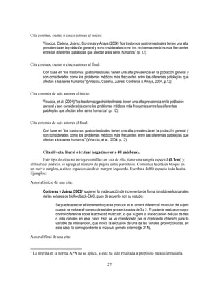 27
Cita con tres, cuatro o cinco autores al inicio:
Vinaccia, Cadena, Juárez, Contreras y Anaya (2004) “los trastornos gastrointestinales tienen una alta
prevalencia en la población general y son considerados como los problemas médicos más frecuentes
entre las diferentes patologías que afectan a los seres humanos” (p. 12).
Cita con tres, cuatro o cinco autores al final:
Con base en “los trastornos gastrointestinales tienen una alta prevalencia en la población general y
son considerados como los problemas médicos más frecuentes entre las diferentes patologías que
afectan a los seres humanos” (Vinaccia, Cadena, Juárez, Contreras & Anaya, 2004, p.12)
Cita con más de seis autores al inicio:
Vinaccia, et al. (2004) “los trastornos gastrointestinales tienen una alta prevalencia en la población
general y son considerados como los problemas médicos más frecuentes entre las diferentes
patologías que afectan a los seres humanos” (p. 12).
Cita con más de seis autores al final:
Con base en “los trastornos gastrointestinales tienen una alta prevalencia en la población general y
son considerados como los problemas médicos más frecuentes entre las diferentes patologías que
afectan a los seres humanos” (Vinaccia, et al., 2004, p.12)
Cita directa, literal o textual larga (mayor a 40 palabras).
Este tipo de citas no incluye comillas; en vez de ello, tiene una sangría especial (1.3cm) y,
al final del párrafo, se agrega el número de página entre paréntesis. Comience la cita en bloque en
un nuevo renglón, a cinco espacios desde el margen izquierdo. Escriba a doble espacio toda la cita.
Ejemplos:
Autor al inicio de una cita:
Contreras y Juárez (2003)1 sugieren la inadecuación de incrementar de forma simultánea los canales
de las señales de biofeedback-EMG, pues de acuerdo con su estudio:
Se puede apreciar el incremento que se produce en el control diferencial muscular del sujeto
cuando se reduce el número de señales proporcionadas de 3 a 2. El paciente realiza un mayor
control diferencial sobre la actividad muscular, lo que sugiere la inadecuación del uso de tres
o más canales en este caso. Esto se ve corroborado por el coeficiente obtenido para la
variable de intervención, que indica la exclusión de una de las señales proporcionadas, en
este caso, la correspondiente al músculo gemelo externo (p. 311).
Autor al final de una cita:
1
La negrita en la norma APA no se aplica, y está ha sido resaltada a propósito para diferenciarla.
 