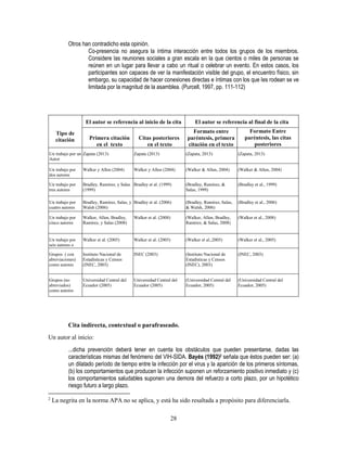 28
Otros han contradicho esta opinión.
Co-presencia no asegura la íntima interacción entre todos los grupos de los miembros.
Considere las reuniones sociales a gran escala en la que cientos o miles de personas se
reúnen en un lugar para llevar a cabo un ritual o celebrar un evento. En estos casos, los
participantes son capaces de ver la manifestación visible del grupo, el encuentro físico, sin
embargo, su capacidad de hacer conexiones directas e íntimas con los que les rodean se ve
limitada por la magnitud de la asamblea. (Purcell, 1997, pp. 111-112)
Tipo de
citación
El autor se referencia al inicio de la cita El autor se referencia al final de la cita
Primera citación
en el texto
Citas posteriores
en el texto
Formato entre
paréntesis, primera
citación en el texto
Formato Entre
paréntesis, las citas
posteriores
en el textoUn trabajo por un
Autor
Zapata (2013) Zapata (2013) (Zapata, 2013) (Zapata, 2013)
Un trabajo por
dos autores
Walker y Allen (2004) Walker y Allen (2004) (Walker & Allen, 2004) (Walker & Allen, 2004)
Un trabajo por
tres autores
Bradley, Ramírez, y Salas
(1999)
Bradley et al. (1999) (Bradley, Ramírez, &
Salas, 1999)
(Bradley et al., 1999)
Un trabajo por
cuatro autores
Bradley, Ramírez, Salas, y
Walsh (2006)
Bradley et al. (2006) (Bradley, Ramírez, Salas,
& Walsh, 2006)
(Bradley et al., 2006)
Un trabajo por
cinco autores
Walker, Allen, Bradley,
Ramírez, y Salas (2008)
Walker et al. (2008) (Walker, Allen, Bradley,
Ramírez, & Salas, 2008)
(Walker et al., 2008)
Un trabajo por
seis autores o
más
Walker et al. (2005) Walker et al. (2005) (Walker et al.,2005) (Walker et al., 2005)
Grupos ( con
abreviaciones)
como autores
Instituto Nacional de
Estadísticas y Censos
(INEC, 2003)
INEC (2003) (Instituto Nacional de
Estadísticas y Censos
(INEC), 2003)
(INEC, 2003)
Grupos (no
abreviados)
como autores
Universidad Central del
Ecuador (2005)
Universidad Central del
Ecuador (2005)
(Universidad Central del
Ecuador, 2005)
(Universidad Central del
Ecuador, 2005)
Cita indirecta, contextual o parafraseado.
Un autor al inicio:
...dicha prevención deberá tener en cuenta los obstáculos que pueden presentarse, dadas las
características mismas del fenómeno del VIH-SIDA. Bayés (1992)2 señala que éstos pueden ser: (a)
un dilatado período de tiempo entre la infección por el virus y la aparición de los primeros síntomas,
(b) los comportamientos que producen la infección suponen un reforzamiento positivo inmediato y (c)
los comportamientos saludables suponen una demora del refuerzo a corto plazo, por un hipotético
riesgo futuro a largo plazo.
2
La negrita en la norma APA no se aplica, y está ha sido resaltada a propósito para diferenciarla.
 