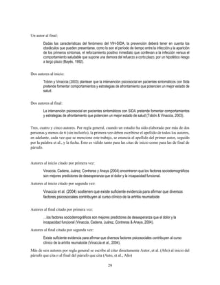 29
Un autor al final:
Dadas las características del fenómeno del VIH-SIDA, la prevención deberá tener en cuenta los
obstáculos que pueden presentarse, como lo son el período de tiempo entre la infección y la aparición
de los primeros síntomas, el reforzamiento positivo inmediato que conllevan a la infección versus el
comportamiento saludable que supone una demora del refuerzo a corto plazo, por un hipotético riesgo
a largo plazo (Bayés, 1992).
Dos autores al inicio:
Tobón y Vinaccia (2003) plantean que la intervención psicosocial en pacientes sintomáticos con Sida
pretende fomentar comportamientos y estrategias de afrontamiento que potencien un mejor estado de
salud.
Dos autores al final:
La intervención psicosocial en pacientes sintomáticos con SIDA pretende fomentar comportamientos
y estrategias de afrontamiento que potencien un mejor estado de salud (Tobón & Vinaccia, 2003).
Tres, cuatro y cinco autores. Por regla general, cuando un estudio ha sido elaborado por más de dos
personas y menos de 6 (sin incluirlo), la primera vez deben escribirse el apellido de todos los autores,
en adelante, cada vez que se mencione este trabajo, se enuncia el apellido del primer autor, seguido
por la palabra et al., y la fecha. Esto es válido tanto para las citas de inicio como para las de final de
párrafo.
Autores al inicio citado por primera vez:
Vinaccia, Cadena, Juárez, Contreras y Anaya (2004) encontraron que los factores sociodemográficos
son mejores predictores de desesperanza que el dolor y la incapacidad funcional.
Autores al inicio citado por segunda vez:
Vinaccia et al. (2004) sostienen que existe suficiente evidencia para afirmar que diversos
factores psicosociales contribuyen al curso clínico de la artritis reumatoide
Autores al final citado por primera vez:
…los factores sociodemográficos son mejores predictores de desesperanza que el dolor y la
incapacidad funcional (Vinaccia, Cadena, Juárez, Contreras & Anaya, 2004).
Autores al final citado por segunda vez:
Existe suficiente evidencia para afirmar que diversos factores psicosociales contribuyen al curso
clínico de la artritis reumatoide (Vinaccia et al., 2004).
Más de seis autores por regla general se escribe al citar directamente Autor, et al. (Año) al inicio del
párrafo que cita o al final del párrafo que cita (Auto, et al., Año)
 