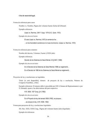 30
Cita de material legal.
Forma de referencia para casos
Nombre vs. Nombre, Página del volumen fuente (fecha del tribunal)
Ejemplo referencia:
López vs. Ramírez, 349 F. Supp. 1078 (D.C. Quito. 1972)
Ejemplo de cita en el texto:
El caso López vs. Ramírez (1972) la sentencia fue…
…no fue favorable la sentencia en el caso de divorcio. (López vs. Ramírez, 1972)
Forma de referencia para estatutos
Nombre del decreto, Volumen, Fuente § XXX (año)
Ejemplo referencia:
Decreto de los Sistemas de Salud Mental, 42 § 9401 (1988)
Ejemplo de cita en un texto:
En el Decreto de los Sistemas de Salud Mental (1998) se reglamentó…
En el Decreto de 1998 de los Sistemas de Salud Mental se reglamentó…
Proyectos de ley y resoluciones no legislados
Título [si está disponible], número de proyecto de ley o resolución, Número de
Congreso/Asamblea., (Año).
Ejemplo referencia: El número debe ir precedido por H.R. (Cámara de Representantes) o por
S. (Senado), ajuste a las abreviaturas del país respectivo.
H.R. 5936, 102º Cong. § 4 (1992)
Ejemplo de cita en un texto:
En el Proyecto de ley del senado 5936 (1992), se propuso…
…se propuso la ley. (H.R. 5936, 1992)
Forma para proyectos de ley y resoluciones legislados:
XX. Res. XXX, XXX Cong., Página del volumen fuente (año) (legislado).
Ejemplo de referencia:
 