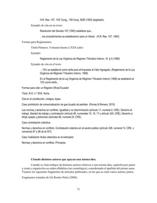 31
H.R. Res. 107, 103º Cong., 139 Cong. 5826 (1993) (legislado).
Ejemplo de cita en un texto:
Resolución del Senado 107 (1993) establece que…
…los procedimientos se establecieron para un tributo. (H.R. Res. 107, 1993)
Formas para Reglamentos.
Título/Número, Volumen fuente § XXX (año)
Ejemplo
Reglamento de la Ley Orgánica de Régimen Tributario Interno, 16 § 4 (1999)
Ejemplo de cita en el texto
…12% se estableció como tarifa para el Impuesto al Valor Agregado. (Reglamento de la Ley
Orgánica de Régimen Tributario Interno, 1999)
En el Reglamento de la Ley Orgánica de Régimen Tributario Interno (1999) se estableció el
12% como tarifa…
Formas para citar un Registro Oficial Ecuador
Titulo, R.O. n.º XXX, fecha.
Cita en el constitución, códigos, leyes.
Caso prohibición de comercialización de gas licuado de petróleo (Porras & Romero, 2010)
Las normas y derechos en conflicto. Igualdad y no discriminación (artículo 11, numeral 2, CRE). Derecho al
trabajo, libertad de trabajo y contratación (artículo 66, numerales 15, 16, 17 y artículo 325, CRE). Derecho a
dirigir quejas y peticiones (artículos 66, numeral 23, CRE).
Caso contratación colectiva.
Normas y derechos en conflicto. Contratación colectiva en el sector público (artículo 326, numeral 13, CRE, y
convenios 87 y 98 de la OIT).
Caso rivalidación títulos obtenidos en el extranjero
Normas y derechos en conflicto. Principios
Citando distintos autores que apoyan una misma idea.
Cuando se citan trabajos de distintos autores relativos a una misma idea, sepárelos por punto
y coma y organícelos en orden alfabético (no cronológico), considerando el apellido del primer autor.
Veamos los siguientes fragmentos de artículos publicados, en los que se citan varios autores juntos.
Fragmentos tomados de Gil Roales-Nieto (2004).
 