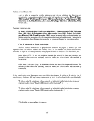 32
Autores al final de una cita:
...por un lado, la perspectiva evolutiva piagetiana que trata de establecer las diferencias en
conocimientos y creencias sobre salud y enfermedad a lo largo del continuo edad (Bibace & Walsh,
1980; Campbell, 1975; Dimigen & Ferguson, 1993; García-Fernández & Peralbo-Uzquiano, 1999;
Liebermnan et al., 1992; Millstein, Adler & Irwin, 1981; Nagy, 1951; Rivas & Fernández, 1996).
Por otro lado…
Autores al inicio en una cita:
De Bibace, Schmidt y Walsh (1949); García-Fernández y Peralbo-Uzquiano (1999); Gil Roales
Nieto, (1997, 1999); Gil Roales-Nieto, López & Moreno-San Pedro (2001); Green & Dird (1986);
Janz & Becker (1984); Rivas & Fernández (1996)…ya que la mayoría de las conductas de salud son
hábitos que se han aprendido en la infancia y se consolidan durante la adolescencia y la juventud, y
los escasos datos disponibles permiten sospechar un proceso similar para las creencias en salud.
Citas de textos que no tienen numeración.
Muchas fuentes electrónicas no proporcionan números de página (a menos que sean
reproducciones de material impreso en formato PDF). Si los números de párrafo son visibles,
utilícelos en lugar de los correspondientes a las páginas. Emplee el símbolo ¶ o la abreviatura párr.
Como Myers (2000, ¶ 5) dijo, "las emociones positivas son tanto un fin -mejor vivir completo, con
felicidad [y otras emociones positivas]- como un medio para una sociedad más saludable y
humanitaria".
Como Myers (2000, párr. 5) dijo, "las emociones positivas son tanto un fin -mejor vivir completo, con
felicidad [y otras emociones positivas]- como un medio para una sociedad más saludable y
humanitaria".
Si hay encabezados en el documento y no son visibles los números de página ni de párrafo, cite el
encabezado y el número del que le sigue para orientar al lector en la localización del material citado.
"El sistema actual de cuidado y el enfoque presente en la definición de los tratamientos con apoyo
empírico resultan miopes" (Beutler, 2000, sección de Conclusiones, ¶ 1) .
"El sistema actual de cuidado y el enfoque presente en la definición de los tratamientos con apoyo
empírico resultan miopes" (Beutler, 2000, sección de Conclusiones, párr. 1) .
Cita de cita, un autor cita a otro autor.
 