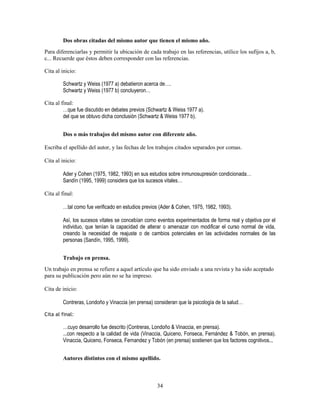 34
Dos obras citadas del mismo autor que tienen el mismo año.
Para diferenciarlas y permitir la ubicación de cada trabajo en las referencias, utilice los sufijos a, b,
c... Recuerde que éstos deben corresponder con las referencias.
Cita al inicio:
Schwartz y Weiss (1977 a) debatieron acerca de….
Schwartz y Weiss (1977 b) concluyeron…
Cita al final:
…que fue discutido en debates previos (Schwartz & Weiss 1977 a).
del que se obtuvo dicha conclusión (Schwartz & Weiss 1977 b).
Dos o más trabajos del mismo autor con diferente año.
Escriba el apellido del autor, y las fechas de los trabajos citados separados por comas.
Cita al inicio:
Ader y Cohen (1975, 1982, 1993) en sus estudios sobre inmunosupresión condicionada…
Sandín (1995, 1999) considera que los sucesos vitales…
Cita al final:
…tal como fue verificado en estudios previos (Ader & Cohen, 1975, 1982, 1993).
Así, los sucesos vitales se concebían como eventos experimentados de forma real y objetiva por el
individuo, que tenían la capacidad de alterar o amenazar con modificar el curso normal de vida,
creando la necesidad de reajuste o de cambios potenciales en las actividades normales de las
personas (Sandín, 1995, 1999).
Trabajo en prensa.
Un trabajo en prensa se refiere a aquel artículo que ha sido enviado a una revista y ha sido aceptado
para su publicación pero aún no se ha impreso.
Cita de inicio:
Contreras, Londoño y Vinaccia (en prensa) consideran que la psicología de la salud…
Cita al final:
…cuyo desarrollo fue descrito (Contreras, Londoño & Vinaccia, en prensa).
...con respecto a la calidad de vida (Vinaccia, Quiceno, Fonseca, Fernández & Tobón, en prensa).
Vinaccia, Quiceno, Fonseca, Fernandez y Tobón (en prensa) sostienen que los factores cognitivos...
Autores distintos con el mismo apellido.
 