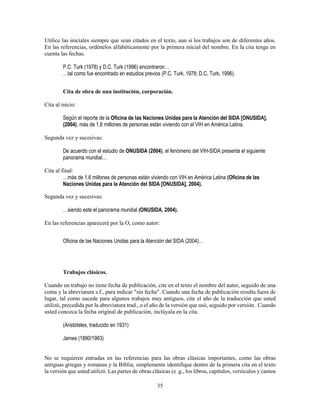 35
Utilice las iniciales siempre que sean citados en el texto, aun si los trabajos son de diferentes años.
En las referencias, ordénelos alfabéticamente por la primera inicial del nombre. En la cita tenga en
cuenta las fechas.
P.C. Turk (1978) y D.C. Turk (1996) encontraron…
…tal como fue encontrado en estudios previos (P.C. Turk, 1978; D.C. Turk, 1996).
Cita de obra de una institución, corporación.
Cita al inicio:
Según el reporte de la Oficina de las Naciones Unidas para la Atención del SIDA [ONUSIDA],
(2004), más de 1,6 millones de personas están viviendo con el VIH en América Latina.
Segunda vez y sucesivas:
De acuerdo con el estudio de ONUSIDA (2004), el fenómeno del VIH-SIDA presenta el siguiente
panorama mundial…
Cita al final:
…más de 1,6 millones de personas están viviendo con VIH en América Latina (Oficina de las
Naciones Unidas para la Atención del SIDA [ONUSIDA], 2004).
Segunda vez y sucesivas:
…siendo este el panorama mundial (ONUSIDA, 2004).
En las referencias aparecerá por la O, como autor:
Oficina de las Naciones Unidas para la Atención del SIDA (2004)…
Trabajos clásicos.
Cuando un trabajo no tiene fecha de publicación, cite en el texto el nombre del autor, seguido de una
coma y la abreviatura s.f., para indicar "sin fecha". Cuando una fecha de publicación resulta fuera de
lugar, tal como sucede para algunos trabajos muy antiguos, cite el año de la traducción que usted
utilizó, precedida por la abreviatura trad., o el año de la versión que usó, seguido por versión . Cuando
usted conozca la fecha original de publicación, inclúyala en la cita.
(Aristóteles, traducido en 1931)
James (1890/1983)
No se requieren entradas en las referencias para las obras clásicas importantes, como las obras
antiguas griegas y romanas y la Biblia; simplemente identifique dentro de la primera cita en el texto
la versión que usted utilizó. Las partes de obras clásicas (e .g., los libros, capítulos, versículos y cantos
 