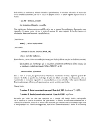 36
de la Biblia) se numeran de manera sistemática paralelamente en todas las ediciones, de modo que
utilice usted estos números, en vez de los de las páginas cuando se refiera a partes específicas de su
fuente:
1 Cor. 13: 1 (Biblia de Jerusalén)
Sin fecha de publicación conocida.
Citar trabajos sin fecha no es recomendable, salvo que se trate de libros clásicos o documentos muy
especiales. En estos casos, cite en el texto el nombre del autor seguido de la abreviatura s.f.,
minúsculas. Veamos el siguiente ejemplo ficticio:
Cita al inicio:
Ricall (s.f.) verificó empíricamente…
Cita al final:
…verificado en estudios empíricos (Ricall, s.f.)
Cita de material traducido.
Textual corta, de un libro traducido (fecha original de la publicación/fecha de la traducción)
“Las levaduras son microhongos que se encuentran generalmente en forma de células únicas y que
se reproducen mediante germinación”. (Ward, 1989/1991, p. 22).
Comunicaciones personales.
Sólo se citan en el texto, no aparecen en las referencias. Se citan las iniciales, el primer apellido del
emisor y la fecha en que lo dijo. Este tipo de citas no deben ser usadas con frecuencia, sólo se
recomiendan en casos muy especiales en los que el emisor es una autoridad verbal reconocida en un
determinado campo del saber, y lo que menciona reviste un interés particular.
Cita de inicio:
El profesor R. Bayés (comunicación personal, 15 de abril, 1992) afirmó que el VIH-SIDA...
El profesor B. Sandín (comunicación personal, 18, de abril, 2001) sugirió que…
Recuerde que todas las citas que aparecen en el cuerpo del trabajo deben corresponder
EXACTAMENTE con las referencias. De igual forma, el número de citas debe coincidir con la
cantidad de referencias, es decir, no puede haber más citas que referencias ni viceversa (excepto si en
el trabajo aparece una comunicación personal, en este caso habrá una referencia menos de las citadas).
 