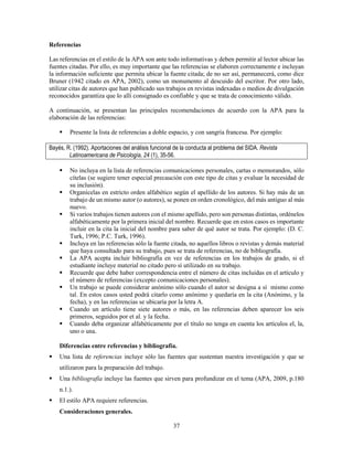 37
Referencias
Las referencias en el estilo de la APA son ante todo informativas y deben permitir al lector ubicar las
fuentes citadas. Por ello, es muy importante que las referencias se elaboren correctamente e incluyan
la información suficiente que permita ubicar la fuente citada; de no ser así, permanecerá, como dice
Bruner (1942 citado en APA, 2002), como un monumento al descuido del escritor. Por otro lado,
utilizar citas de autores que han publicado sus trabajos en revistas indexadas o medios de divulgación
reconocidos garantiza que lo allí consignado es confiable y que se trata de conocimiento válido.
A continuación, se presentan las principales recomendaciones de acuerdo con la APA para la
elaboración de las referencias:
 Presente la lista de referencias a doble espacio, y con sangría francesa. Por ejemplo:
Bayés, R. (1992). Aportaciones del análisis funcional de la conducta al problema del SIDA. Revista
Latinoamericana de Psicología, 24 (1), 35-56.
 No incluya en la lista de referencias comunicaciones personales, cartas o memorandos, sólo
cítelas (se sugiere tener especial precaución con este tipo de citas y evaluar la necesidad de
su inclusión).
 Organícelas en estricto orden alfabético según el apellido de los autores. Si hay más de un
trabajo de un mismo autor (o autores), se ponen en orden cronológico, del más antiguo al más
nuevo.
 Si varios trabajos tienen autores con el mismo apellido, pero son personas distintas, ordénelos
alfabéticamente por la primera inicial del nombre. Recuerde que en estos casos es importante
incluir en la cita la inicial del nombre para saber de qué autor se trata. Por ejemplo: (D. C.
Turk, 1996; P.C. Turk, 1996).
 Incluya en las referencias sólo la fuente citada, no aquellos libros o revistas y demás material
que haya consultado para su trabajo, pues se trata de referencias, no de bibliografía.
 La APA acepta incluir bibliografía en vez de referencias en los trabajos de grado, si el
estudiante incluye material no citado pero sí utilizado en su trabajo.
 Recuerde que debe haber correspondencia entre el número de citas incluidas en el artículo y
el número de referencias (excepto comunicaciones personales).
 Un trabajo se puede considerar anónimo sólo cuando el autor se designa a sí mismo como
tal. En estos casos usted podrá citarlo como anónimo y quedaría en la cita (Anónimo, y la
fecha), y en las referencias se ubicaría por la letra A.
 Cuando un artículo tiene siete autores o más, en las referencias deben aparecer los seis
primeros, seguidos por et al. y la fecha.
 Cuando deba organizar alfabéticamente por el título no tenga en cuenta los artículos el, la,
uno o una.
Diferencias entre referencias y bibliografía.
 Una lista de referencias incluye sólo las fuentes que sustentan nuestra investigación y que se
utilizaron para la preparación del trabajo.
 Una bibliografía incluye las fuentes que sirven para profundizar en el tema (APA, 2009, p.180
n.1.).
 El estilo APA requiere referencias.
Consideraciones generales.
 