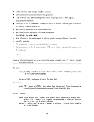 38
 Orden alfabético por la primera letra de la referencia
 Obras de un mismo autor se ordenan cronológicamente
 Cada referencia tiene el formato de párrafo francés (hanging indent) y a doble espacio.
Documentos electrónicos.
 No hay que incluir el nombre de la base de datos donde se encontró el artículo, pero sí en el caso
de las tesis y los libros electrónicos.
 No se incluye la fecha en que se recuperó el artículo
 No se escribe punto después de la dirección Web (URL)
Digital Object Identifier (DOI).
 Serie alfanumérica única asignada por la editorial a un documento en formato electrónico
 Identifica contenido
 Provee un enlace consistente para su localización en Internet
 Actualmente, no todos los documentos tienen DOI, pero si lo tienen hay que incluirlo como parte
de la referencia
Libro.
Autor (s) del libro - Apellido, Inicial. (Año de publicación). Título del libro - en cursiva. Lugar de
publicación: Editorial.
Un autor:
Busquet, L. (2006). Las cadenas musculares. Tronco, columna cervical y miembros superiores. Tomo
I (8ª edición). Barcelona: Paidotribo.
Marina, J.A. (2011). La educación del talento. Barcelona: Ariel.
Dos autores:
García, E.M. y Magaz, A. (2009). ¿Cómo valorar tests psicométricos? Errores conceptuales y
metodológicos en la evaluación psicoeducativa. Vizcaya: Grupo Albor-Cohs.
Más de 6 autores:
Apellido, Inicial, Apellido, Inicial, Apellido, Inicial, Apellido, Inicial, Apellido, Inicial, Apellido, Inicial,
Apellido, Inicial.,… Apellido, Inicial – para 6 o más autores. (Año de publicación). Título del
libro - en cursiva. Lugar de publicación: Editorial.
Johnson, L., Lewis, K., Peters, M., Harris, Y., Moreton, G., Morgan, B., … Smith, P. (2005). How far is
far? London: McMillan.
 