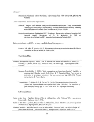 39
Sin autor:
Historias de una década: sistema financiero y economía española, 1984-1994. (1994). [Madrid]: AB
Asesores.
Autor corporativo, institución u organización:
American College of Sport Medicine (1998) The recommended Quantity and Quality of Exercise for
Developing and Maintaining Cardiorespiratory and Muscular Fitness and flexibility in Healthy
adults. Medicine and Science in Sport and Exercise 6 (30), pp. 975-991.
Centro de Investigaciones Sociológicas (2007, 12 de Mayo). Sondeo sobre la juventud española 2007
(segunda oleada). Recuperado el 20 de Noviembre de 2009 en
http://www.cis.es/cis/opencm/ES/1_encuestas/estudios/ver.jsp?estudio=8120
Editor, coordinador,…del libro no autor: Apellido, Inicial (ed., coord.,…)
Carranza, J.A. y Ato, E. (coords.). (2010). Manual de prácticas de psicología del desarrollo. Murcia:
Universidad de Murcia, Servicio de Publicaciones.
Capítulo de libro.
Autor (s) del capítulo - Apellido, Inicial. (Año de publicación). Título del capítulo. En Autor (s) /
Editor (s) - Apellido, Inicial (ed.), Título del libro - en cursiva, pp. Lugar de publicación:
Editorial.
Sarrazin, P., & Guillet, E. (2001). “Mais pourquoi ne se réinscrivent-ils plus!” Variables et
processus de l’abandon sportf. In F. Cury, & P. Sarrazin (Eds.), Théories de la
motivation et practiques sportives: état des recherches (pp. 223-254). Presses
Universitaries de France: Paris.
Tomporowski, P., Moore, R.D. & Davis, C.L. (2011). Neurocognitive development in
children and the role of sport participation. In Webbe, F.M. (Ed.), The handbook of
sport neuropsychology, pp. 357-382. New York, US: Springer Publishing.
Libro electrónico.
Autor (s) del libro - Apellido, Inicial. (Año de publicación o s.f.). Título del libro - en cursiva.
Recuperado - fecha, de: http:// - URL
Autor (s) del libro - Apellido, Inicial. (Año de publicación). Título del libro - en cursiva. [versión
electrónica de - SpringerLink, Elsevier, etc.]. doi
Autor (s) del libro - Apellido, Inicial. (Año de publicación). Título del libro - en cursiva. Lugar de
publicación: Editorial. [versión electrónica]. Recuperado el - fecha, de: http:// - URL
 