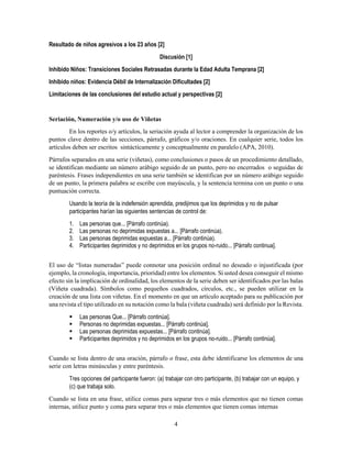 4
Resultado de niños agresivos a los 23 años [2]
Discusión [1]
Inhibido Niños: Transiciones Sociales Retrasadas durante la Edad Adulta Temprana [2]
Inhibido niños: Evidencia Débil de Internalización Dificultades [2]
Limitaciones de las conclusiones del estudio actual y perspectivas [2]
Seriación, Numeración y/o uso de Viñetas
En los reportes o/y artículos, la seriación ayuda al lector a comprender la organización de los
puntos clave dentro de las secciones, párrafo, gráficos y/o oraciones. En cualquier serie, todos los
artículos deben ser escritos sintácticamente y conceptualmente en paralelo (APA, 2010).
Párrafos separados en una serie (viñetas), como conclusiones o pasos de un procedimiento detallado,
se identifican mediante un número arábigo seguido de un punto, pero no encerrados o seguidas de
paréntesis. Frases independientes en una serie también se identifican por un número arábigo seguido
de un punto, la primera palabra se escribe con mayúscula, y la sentencia termina con un punto o una
puntuación correcta.
Usando la teoría de la indefensión aprendida, predijimos que los deprimidos y no de pulsar
participantes harían las siguientes sentencias de control de:
1. Las personas que... [Párrafo continúa).
2. Las personas no deprimidas expuestas a... [Párrafo continúa).
3. Las personas deprimidas expuestas a... [Párrafo continúa).
4. Participantes deprimidos y no deprimidos en los grupos no-ruido... [Párrafo continua].
El uso de “listas numeradas” puede connotar una posición ordinal no deseado o injustificada (por
ejemplo, la cronología, importancia, prioridad) entre los elementos. Si usted desea conseguir el mismo
efecto sin la implicación de ordinalidad, los elementos de la serie deben ser identificados por las balas
(Viñeta cuadrada). Símbolos como pequeños cuadrados, círculos, etc., se pueden utilizar en la
creación de una lista con viñetas. En el momento en que un artículo aceptado para su publicación por
una revista el tipo utilizado en su notación como la bala (viñeta cuadrada) será definido por la Revista.
 Las personas Que... [Párrafo continúa].
 Personas no deprimidas expuestas... [Párrafo continúa].
 Las personas deprimidas expuestas... [Párrafo continúa].
 Participantes deprimidos y no deprimidos en los grupos no-ruido... [Párrafo continúa].
Cuando se lista dentro de una oración, párrafo o frase, esta debe identificarse los elementos de una
serie con letras minúsculas y entre paréntesis.
Tres opciones del participante fueron: (a) trabajar con otro participante, (b) trabajar con un equipo, y
(c) que trabaja solo.
Cuando se lista en una frase, utilice comas para separar tres o más elementos que no tienen comas
internas, utilice punto y coma para separar tres o más elementos que tienen comas internas
 
