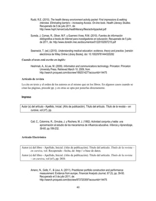 40
Rudd, R.E. (2010). The health literacy environment activity packet: First impressions & walking
interview. Eliminating barriers – Increasing Access. On-line tools. Health Literacy Studies.
Recuperado de 5 de julio 2011, de:
http://www.hsph.harvard.edu/healthliteracy/files/activitypacket.pdf
Sureda, J. Comas, R., Oliver, M.F. y Guerrero Vives, R.M. (2010). Fuentes de información
bibliográfica a través de Internet para investigadores en educación. Recuperado de 5 julio
de 2011, de: http://www.doredin.mec.es/documentos/01220102007215.pdf
Swanwick, T. (ed.) (2010). Understanding medical education: evidence, theory and practice. [versión
electrónica de Wiley Online Library Books]. doi: 10.1002/9781444320282
Cuando el texto está escrito en inglés:
Heshmati, A., & Lee, M. (2009). Information and communications technology. Princeton: Princeton
University Press. Retrieved March 10, 2009, from
http://search.proquest.com/docview/189251427?accountid=14475
Artículo de revista
La cita en texto y el orden de los autores es el mismo que en los libros. En algunos casos cuando se
citan las páginas, precede pp. y en otras se opta por ponerlas directamente.
Impreso
Autor (s) del artículo - Apellido, Inicial. (Año de publicación). Título del artículo. Título de la revista – en
cursiva, vol (nº), pp.
Coll, C., Colomina, R., Onrubia, J. y Rochera, M. J. (1992). Actividad conjunta y habla: una
aproximación al estudio de los mecanismos de influencia educativa. Infancia y Aprendizaje,
59-60, pp.189-232.
Artículo Electrónico
Autor (s) del libro - Apellido, Inicial. (Año de publicación). Título del artículo. Título de la revista –
en cursiva, vol. Recuperado - fecha, de: http:// o base de datos.
Autor (s) del libro - Apellido, Inicial. (Año de publicación). Título del artículo. Título de la revista
– en cursiva, vol (nº), pp. DOI:
Amenc, N., Goltz, F., & Lioui, A. (2011). Practitioner portfolio construction and performance
measurement: Evidence from europe. Financial Analysts Journal, 67 (3), pp. 39-50.
Recuperado el 5 de julio 2011, de:
http://search.proquest.com/docview/873720359?accountid=14475
 