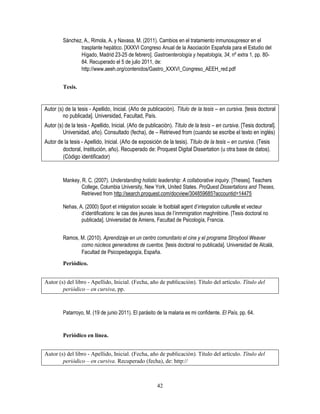 42
Sánchez, A., Rimola, A. y Navasa, M. (2011). Cambios en el tratamiento inmunosupresor en el
trasplante hepático. [XXXVI Congreso Anual de la Asociación Española para el Estudio del
Hígado, Madrid 23-25 de febrero]. Gastroenterología y hepatología, 34, nº extra 1, pp. 80-
84. Recuperado el 5 de julio 2011, de:
http://www.aeeh.org/contenidos/Gastro_XXXVI_Congreso_AEEH_red.pdf
Tesis.
Autor (s) de la tesis - Apellido, Inicial. (Año de publicación). Título de la tesis – en cursiva. [tesis doctoral
no publicada]. Universidad, Facultad, País.
Autor (s) de la tesis - Apellido, Inicial. (Año de publicación). Título de la tesis – en cursiva. [Tesis doctoral].
Universidad, año). Consultado (fecha), de – Retrieved from (cuando se escribe el texto en inglés)
Autor de la tesis - Apellido, Inicial. (Año de exposición de la tesis). Título de la tesis – en cursiva. (Tesis
doctoral, Institución, año). Recuperado de: Proquest Digital Dissertation (u otra base de datos).
(Código identificador)
Mankey, R. C. (2007). Understanding holistic leadership: A collaborative inquiry. [Theses]. Teachers
College, Columbia University, New York, United States. ProQuest Dissertations and Theses,
Retrieved from http://search.proquest.com/docview/304859685?accountid=14475
Nehas, A. (2000) Sport et intégration sociale: le footblall agent d’integration culturelle et vecteur
d’identifications: le cas des jeunes issus de l’inmmigration maghrébine. [Tesis doctoral no
publicada]. Universidad de Amiens, Facultad de Psicología, Francia.
Ramos, M. (2010). Aprendizaje en un centro comunitario el cine y el programa Stroybool Weaver
como núcleos generadores de cuentos. [tesis doctoral no publicada]. Universidad de Alcalá,
Facultad de Psicopedagogía, España.
Periódico.
Autor (s) del libro - Apellido, Inicial. (Fecha, año de publicación). Título del artículo. Título del
periódico – en cursiva, pp.
Patarroyo, M. (19 de junio 2011). El parásito de la malaria es mi confidente. El País, pp. 64.
Periódico en línea.
Autor (s) del libro - Apellido, Inicial. (Fecha, año de publicación). Título del artículo. Título del
periódico – en cursiva. Recuperado (fecha), de: http://
 