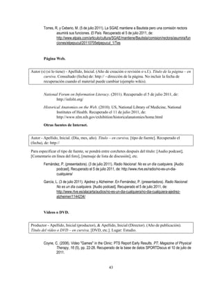 43
Torres, R. y Ceberio, M. (5 de julio 2011). La SGAE mantiene a Bautista pero una comisión rectora
asumirá sus funciones. El País. Recuperado el 5 de julio 2011, de:
http://www.elpais.com/articulo/cultura/SGAE/mantiene/Bautista/comision/rectora/asumira/fun
ciones/elpepucul/20110705elpepucul_1/Tes
Página Web.
Autor (s) (si lo tiene) - Apellido, Inicial. (Año de creación o revisión o s.f.). Título de la página – en
cursiva. Consultado (fecha) de: http:// - dirección de la página. No incluir la fecha de
recuperación cuando el material puede cambiar (ejemplo wikis).
National Forum on Information Literacy. (2011). Recuperado el 5 de julio 2011, de:
http://infolit.org/
Historical Anatomies on the Web. (2010). US, National Library of Medicine, National
Institutes of Health. Recuperado el 11 de julio 2011, de:
http://www.nlm.nih.gov/exhibition/historicalanatomies/home.html
Otras fuentes de Internet.
Autor - Apellido, Inicial. (Día, mes, año). Título – en cursiva, [tipo de fuente]. Recuperado el
(fecha), de: http://
Para especificar el tipo de fuente, se pondrá entre corchetes después del título: [Audio podcast],
[Comentario en línea del foro], [mensaje de lista de discusión], etc.
Fernández, P. (presentadora). (3 de julio 2011). Radio Nacional: No es un día cualquiera. [Audio
podcast]. Recuperado el 5 de julio 2011, de: http://www.rtve.es/radio/no-es-un-dia-
cualquiera/
García, L. (3 de julio 2011). Ajedrez y Alzheimer. En Fernández, P. (presentadora). Radio Nacional:
No es un día cualquiera. [Audio podcast]. Recuperado el 5 de julio 2011, de:
http://www.rtve.es/alacarta/audios/no-es-un-dia-cualquiera/no-dia-cualquiera-ajedrez-
alzheimer/1144234/
Vídeos o DVD.
Productor - Apellido, Inicial (productor), & Apellido, Inicial (Director). (Año de publicación).
Título del vídeo o DVD – en cursiva, [DVD, etc.]. Lugar: Estudio.
Coyne, C. (2008). Video "Games" in the Clinic: PTS Report Early Results. PT: Magazine of Physical
Therapy, 16 (5), pp. 22-28. Recuperado de la base de datos SPORTDiscus el 10 de julio de
2011.
 