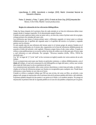 44
López-Barajas, E. (2008). Aprendiendo a investigar, [DVD]. Madrid: Universidad Nacional de
Educación a Distancia.
Parker, O. (director), y Finlay, T. (guión). (2010). El retrato de Dorian Gray, [DVD] [interpretes Ben
Barnes, Colin Firth]. Madrid: Aurum producciones.
Reglas de ordenación de las referencias bibliográficas.
Todas las líneas después de la primera línea de cada entrada en su lista de referencias deben tener
sangría desde el margen izquierdo. Es la denominada sangría francesa.
Cuando un autor aparezca tanto como un autor solo y, en otra cita, como el primer autor de un grupo,
coloque primero las entradas del autor solo.
Las referencias que tienen el mismo primer autor y diferentes segundo y/o tercer autor se colocan
alfabéticamente por el apellido del segundo autor o el apellido del tercero si el primer y segundo
autores son los mismos.
Si está usando más de una referencia del mismo autor (o el mismo grupo de autores listados en el
mismo orden) publicados en el mismo año, organícelos en la lista de referencias alfabéticamente de
acuerdo al título del artículo o del capítulo. Entonces asigne letras al año como sufijos. Cuando se
refiera a estas publicaciones en su escrito utilice las letras de sufijos con el año para que el lector sepa
a cuál referencia se está refiriendo. Por ejemplo: “Diversos estudios (Arilla, 1981a, 1981b) ha
mostrado que...”
Use “&” en lugar de “y” [o de “and” en las versiones en inglés] cuando cite varios autores de un solo
trabajo.
Si no se proporciona autor para una fuente en particular comience, y ordene alfabéticamente, con el
título del trabajo, el cual será comenzará la cita bibliográfica en lugar del autor y utilice una versión
abreviada del título para la cita en paréntesis del texto.
Las comunicaciones personales, tales como correos electrónicas o entrevistas privadas, no deben ser
citadas en la lista de referencias porque son fuentes no recuperables para cualquier otro. Puede hacer
referencias a estas fuentes en sus citas en el texto.
Cuando se refiera a cualquier trabajo que NO sea una revista, tal como un libro, un artículo o una
página web, ponga en mayúsculas sólo la primera letra de la primera palabra del título o del subtítulo,
la primera palabra después de dos puntos o un guion en el título y en nombres propios. No ponga en
mayúsculas la primera letra de la segunda palabra en el caso de una palabra compuesta por un guion.
 