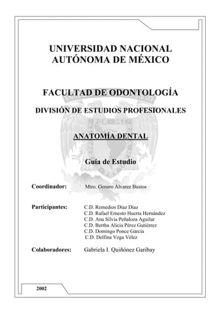 UNIVERSIDAD NACIONAL
        AUTÓNOMA DE MÉXICO


    FACULTAD DE ODONTOLOGÍA
 DIVISIÓN DE ESTUDIOS PROFESIONALES


                 ANATOMÍA DENTAL


                   Guía de Estudio


Coordinador:       Mtro. Genaro Álvarez Bustos


Participantes:     C.D. Remedios Díaz Díaz
                   C.D. Rafael Ernesto Huerta Hernández
                   C.D. Ana Silvia Peñaloza Aguilar
                   C.D. Bertha Alicia Pérez Gutiérrez
                   C.D. Domingo Ponce García
                   C.D. Delfina Vega Vélez

Colaboradores:     Gabriela I. Quiñónez Garibay




 2002
 