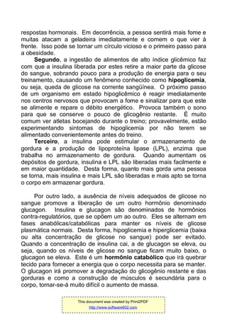respostas hormonais. Em decorrência, a pessoa sentirá mais fome e
muitas atacam a geladeira imediatamente e comem o que vier à
frente. Isso pode se tornar um círculo vicioso e o primeiro passo para
a obesidade.
Segundo, a ingestão de alimentos de alto índice glicêmico faz
com que a insulina liberada por estes retire a maior parte da glicose
do sangue, sobrando pouco para a produção de energia para o seu
treinamento, causando um fenômeno conhecido como hipoglicemia,
ou seja, queda de glicose na corrente sangüínea. O próximo passo
de um organismo em estado hipoglicêmico é reagir imediatamente
nos centros nervosos que provocam a fome e sinalizar para que este
se alimente e repare o débito energético. Provoca também o sono
para que se conserve o pouco de glicogênio restante. É muito
comum ver atletas bocejando durante o treino; provavelmente, estão
experimentando sintomas de hipoglicemia por não terem se
alimentado convenientemente antes do treino.
Terceiro, a insulina pode estimular o armazenamento de
gordura e a produção de lipoproteína lipase (LPL), enzima que
trabalha no armazenamento de gordura. Quando aumentam os
depósitos de gordura, insulina e LPL são liberadas mais facilmente e
em maior quantidade. Desta forma, quanto mais gorda uma pessoa
se torna, mais insulina e mais LPL são liberadas e mais apto se torna
o corpo em armazenar gordura.
Por outro lado, a ausência de níveis adequados de glicose no
sangue promove a liberação de um outro hormônio denominado
glucagon. Insulina e glucagon são denominados de hormônios
contra-regulatórios, que se opõem um ao outro. Eles se alternam em
fases anabólicas/catabólicas para manter os níveis de glicose
plasmática normais. Desta forma, hipoglicemia e hiperglicemia (baixa
ou alta concentração de glicose no sangue) pode ser evitado.
Quando a concentração de insulina cai, a de glucagon se eleva, ou
seja, quando os níveis de glicose no sangue ficam muito baixo, o
glucagon se eleva. Este é um hormônio catabólico que irá quebrar
tecido para fornecer a energia que o corpo necessita para se manter.
O glucagon irá promover a degradação do glicogênio restante e das
gorduras e como a construção de músculos é secundária para o
corpo, tornar-se-á muito difícil o aumento de massa.
This document was created by Print2PDF
http://www.software602.com
 
