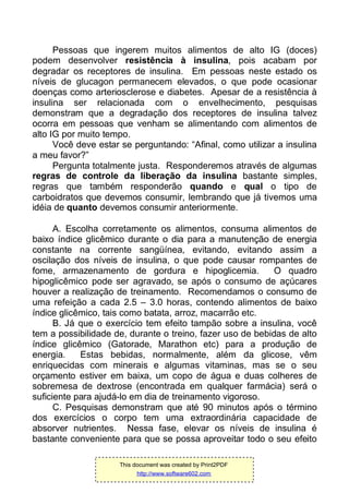 Pessoas que ingerem muitos alimentos de alto IG (doces)
podem desenvolver resistência à insulina, pois acabam por
degradar os receptores de insulina. Em pessoas neste estado os
níveis de glucagon permanecem elevados, o que pode ocasionar
doenças como arteriosclerose e diabetes. Apesar de a resistência à
insulina ser relacionada com o envelhecimento, pesquisas
demonstram que a degradação dos receptores de insulina talvez
ocorra em pessoas que venham se alimentando com alimentos de
alto IG por muito tempo.
Você deve estar se perguntando: “Afinal, como utilizar a insulina
a meu favor?”
Pergunta totalmente justa. Responderemos através de algumas
regras de controle da liberação da insulina bastante simples,
regras que também responderão quando e qual o tipo de
carboidratos que devemos consumir, lembrando que já tivemos uma
idéia de quanto devemos consumir anteriormente.
A. Escolha corretamente os alimentos, consuma alimentos de
baixo índice glicêmico durante o dia para a manutenção de energia
constante na corrente sangüínea, evitando, evitando assim a
oscilação dos níveis de insulina, o que pode causar rompantes de
fome, armazenamento de gordura e hipoglicemia. O quadro
hipoglicêmico pode ser agravado, se após o consumo de açúcares
houver a realização de treinamento. Recomendamos o consumo de
uma refeição a cada 2.5 – 3.0 horas, contendo alimentos de baixo
índice glicêmico, tais como batata, arroz, macarrão etc.
B. Já que o exercício tem efeito tampão sobre a insulina, você
tem a possibilidade de, durante o treino, fazer uso de bebidas de alto
índice glicêmico (Gatorade, Marathon etc) para a produção de
energia. Estas bebidas, normalmente, além da glicose, vêm
enriquecidas com minerais e algumas vitaminas, mas se o seu
orçamento estiver em baixa, um copo de água e duas colheres de
sobremesa de dextrose (encontrada em qualquer farmácia) será o
suficiente para ajudá-lo em dia de treinamento vigoroso.
C. Pesquisas demonstram que até 90 minutos após o término
dos exercícios o corpo tem uma extraordinária capacidade de
absorver nutrientes. Nessa fase, elevar os níveis de insulina é
bastante conveniente para que se possa aproveitar todo o seu efeito
This document was created by Print2PDF
http://www.software602.com
 