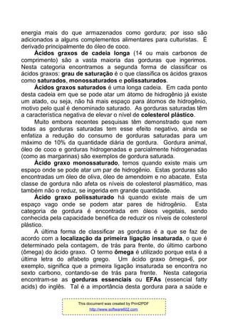 energia mais do que armazenados como gordura; por isso são
adicionados a alguns complementos alimentares para culturistas. É
derivado principalmente do óleo de coco.
Ácidos graxos de cadeia longa (14 ou mais carbonos de
comprimento) são a vasta maioria das gorduras que ingerimos.
Nesta categoria encontramos a segunda forma de classificar os
ácidos graxos: grau de saturação é o que classifica os ácidos graxos
como saturados, monossaturados e polissaturados.
Ácidos graxos saturados é uma longa cadeia. Em cada ponto
desta cadeia em que se pode atar um átomo de hidrogênio já existe
um atado, ou seja, não há mais espaço para átomos de hidrogênio,
motivo pelo qual é denominado saturado. As gorduras saturadas têm
a característica negativa de elevar o nível de colesterol plástico.
Muito embora recentes pesquisas têm demonstrado que nem
todas as gorduras saturadas tem esse efeito negativo, ainda se
enfatiza a redução do consumo de gorduras saturadas para um
máximo de 10% da quantidade diária de gordura. Gordura animal,
óleo de coco e gorduras hidrogenadas e parcialmente hidrogenadas
(como as margarinas) são exemplos de gordura saturada.
Ácido graxo monossaturado, temos quando existe mais um
espaço onde se pode atar um par de hidrogênio. Estas gorduras são
encontradas um óleo de oliva, óleo de amendoim e no abacate. Esta
classe de gordura não afeta os níveis de colesterol plasmático, mas
também não o reduz, se ingerida em grande quantidade.
Ácido graxo polissaturado há quando existe mais de um
espaço vago onde se podem atar pares de hidrogênio. Esta
categoria de gordura é encontrada em óleos vegetais, sendo
conhecida pela capacidade benéfica de reduzir os níveis de colesterol
plástico.
A última forma de classificar as gorduras é a que se faz de
acordo com a localização da primeira ligação insaturada, o que é
determinado pela contagem, de trás para frente, do último carbono
(ômega) do ácido graxo. O termo ômega é utilizado porque esta é a
última letra do alfabeto grego. Um ácido graxo ômega-6, por
exemplo, significa que a primeira ligação insaturada se encontra no
sexto carbono, contando-se de trás para frente. Nesta categoria
encontram-se as gorduras essenciais ou EFAs (essencial fatty
acids) do inglês. Tal é a importância desta gordura para a saúde e
This document was created by Print2PDF
http://www.software602.com
 