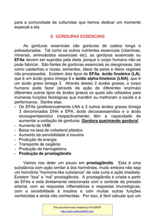 para a comunidade de culturistas que iremos dedicar um momento
especial a ela.
66.. GGOORRDDUURRAASS EESSSSEENNCCIIAAIISS
As gorduras essenciais são gorduras de cadeia longa e
polissaturadas. Tal como os outros nutrientes essenciais (vitaminas,
minerais, aminoácidos essenciais etc), as gorduras essenciais ou
EFAs devem ser supridas pela dieta, porque o corpo humano não as
pode fabricar. São fontes de gorduras essenciais as oleoginosas, tais
como castanhas e nozes, sementes, óleos de peixe e óleos vegetais
não processados. Existem dois tipos de EFAs: ácido linoleico (LA),
que é um ácido graxo ômega 6 e ácido alpha-linoleico (LNA), que é
um ácido graxo ômega 3. Através destes 2 ácidos graxos, o corpo
humano pode fazer (através da ação de diferentes enzimas)
diferentes outros tipos de ácidos graxos os quais são utilizados para
inúmeras funções fisiológicas que mantêm ou melhoram a saúde e a
performance. Dentre elas:
- Os EFAs (preferencialmente LNA e 2 outros ácidos graxos ômega
3 denominados DHA e EPA, ácido decosaexaenóico e o ácido
eicosapentaenóico (respectivamente) têm a capacidade de
aumentar a oxidação de gorduras. Gordura queimando gordura!
- Aumento de VMB
- Baixa na taxa de colesterol plástico
- Aumento da sensibilidade à insulina
- Produção de energia
- Transporte de oxigênio
- Produção de hemoglobina
- Produção de prostaglândis
Vamos nos deter um pouco em prostaglândis. Esta é uma
substância com ação similar à dos hormônios, muito embora não seja
um hormônio “hormone-like substance” de vida curta e ação imediata.
Existem “boa” e “má” prostaglândis. A prostaglândis é criada a partir
de EFAs e está diretamente relacionada com o controle da pressão
arterial, com as respostas inflamatórias e respostas imunológicas,
com a sensibilidade à insulina e com muitas outras funções
conhecidas e ainda não conhecidas. Por isso, é fácil calcular que um
This document was created by Print2PDF
http://www.software602.com
 