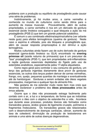 problema com a produção ou equilíbrio de prostaglândis pode causar
uma série de problemas.
Instintivamente, já há muitos anos, a carne vermelha é
conhecida no mundo do culturismo como sendo ótima para o
aumento da massa muscular. Provavelmente, além de outras
propriedades, a carne vermelha é rica em um derivado de gordura
essencial (ácido linoleico conjugado) o qual bloqueia a ação da má
prostaglândis (PGE-2) que tem um grande potencial catabólico.
É comum o uso combinado efedrina/aspirina/cafeína (ver adiante
neste guia) para efeitos termogênicos (queima de gordura). Neste
caso a aspirina é utilizada, pois ela bloqueia a prostaglândis que,
além de causar resposta proprioceptiva à dor diminui a ação
termogênica.
Muitos culturistas ainda fazem uso de outro derivado de gordura
essencial (gama-ácido linoleico ou GLA) encontrado no evening
primrose oil (azeite noturno de primavera) que é um precursor de
“boa” prostaglândis (PGE-1), que tem propriedades anti-inflamatórias
e repõe gorduras essenciais depletadas do fígado pelo uso de
esteróides anabólicos, especialmente pelos 17-alpha alquelados.
Como regra geral para controlar o seu consumo de gordura, um
terço das gorduras ingeridas diariamente deve provir de gorduras
essenciais, os outros dois terços podem derivar de carnes vermelhas,
frango, ovo, queijo, pequenas quantias de manteiga e eventualmente
até de hambúrguer. Gorduras a serem evitadas são óleos vegetais
processados, margarinas e qualquer tipo de alimento frito.
Não gostaria de me estender muito neste item mas creio que
devemos esclarecer o problema dos óleos processados antes de
irmos adiante.
Ocorre que o óleo não processado estraga facilmente pelo
contato com o ar, a luz e a temperatura, de forma que as indústrias
processam o óleo com o objetivo de estender-lhe a vida. Acontece
que durante esse processo, produtos tóxicos são formados como
transácidos graxos, ácidos graxos de ligamento cruzado, polímeros e
fragmentos moleculares. Os transácidos graxos são relacionados
com o desenvolvimento de doenças cardíacas, câncer, aumento da
taxa de colesterol, diminuição da produção de testosterona em
animais e uma série de outras doenças degenerativas.
This document was created by Print2PDF
http://www.software602.com
 