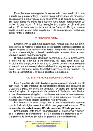 Recentemente, a margarina foi condenada como sendo pior para
a saúde do que a manteiga. Ocorre que a indústria tem de processar
pesadamente o óleo vegetal para transformá-lo de líquido para sólido.
Em geral todos os óleos de supermercado foram parcialmente ou
muito hidrogenados. A única exceção é o azeite de oliva virgem
extra. É por isso que os italianos lá do Bairro do Bexiga passam
azeite de oliva virgem extra no pão ao invés de margarina, resolvendo
dessa forma o problema.
77.. TTIIPPOOSS DDEE DDIIEETTAA
Basicamente o culturista competitivo realiza um tipo de dieta
para ganho de volume e outro tipo de dieta para definição seguido de
alguns truques para melhorar sua forma, chegando a ótimo apronto
na hora da competição, rachando de definição. A estas dietas e suas
variáveis iremos nos dedicar agora.
O primeiro ponto que devemos considerar é que o metabolismo
é diferente de indivíduo para indivíduo, ou seja, uma dieta que
funciona para um poderá tornar o outro balofo, de forma que somente
através do experimento podemos determinar aquela que é a melhor
dieta. Isso depende muito dos hábitos alimentares do passado, do
tipo físico (somatotipo), da carga genética, da idade etc.
77..11.. DDIIEETTAASS AALLTTAASS EEMM CCAARRBBOOIIDDRRAATTOOSS
Este é um tipo de dieta bastante preconizado na década de 80
com base na alta ingestão de carboidratos, médio-alto consumo de
proteínas e baixo consumo de gorduras. A teoria por detrás desta
dieta é simples. A importância da proteína é óbvia; os carboidratos
se transformam em glicogênio e enchem o músculo, tornando-o maior
e mais forte, enquanto que a gordura deve ser evitada ou reduzida ao
mínimo, ingerindo só aquela já contida nos alimentos.
Por tentativa e erro chegou-se a um denominador comum
quanto à distribuição percentual diária dos grupos alimentares: 60%
de calorias de carboidratos, 30% de proteína, 10% de gordura.
Completando esta teoria, consideremos a informação a seguir:
de 6-8 gramas de carboidratos, de 3-4 gramas de proteína e de 0.4-
0.6 gramas de gordura por quilo de peso ao dia repetidamente.
This document was created by Print2PDF
http://www.software602.com
 