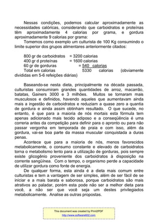 Nessas condições, podemos calcular aproximadamente as
necessidades calóricas, considerando que carboidratos e proteínas
têm aproximadamente 4 calorias por grama, e gordura
aproximadamente 9 calorias por grama:
Tomemos como exemplo um culturista de 100 Kg consumindo o
limite superior dos grupos alimentares anteriormente citados:
800 gr de carboidratos = 3200 calorias
400 gr d proteínas = 1600 calorias
60 gr de gorduras = 540 calorias
Total em calorias 5330 calorias (obviamente
divididas em 5-6 refeições diárias)
Baseando-se nesta dieta, principalmente na década passada,
culturistas consumiram grandes quantidades de arroz, macarrão,
batatas, Gainers 3000 e 3 milhões. Muitos se tornaram mais
musculosos e definidos, havendo aqueles que aumentavam ainda
mais a ingestão de carboidratos e reduziam a quase zero a quantia
de gordura e ainda assim obtinham resultado. O que sucede, no
entanto, é que para a maioria de nós mortais esta fórmula tem
apenas adicionado mais tecido adiposo e a conseqüência é uma
correria antes da competição para definir para o apronto ou para não
passar vergonha em temporada de praia e com isso, além da
gordura, vai-se boa parte da massa muscular conquistada a duras
penas.
Acontece que para a maioria de nós, menos favorecidos
metabolicamente, o consumo constante e elevado de carboidratos
torna o metabolismo lento para a utilização de gorduras, pois sempre
existe glicogênio proveniente dos carboidratos à disposição na
corrente sangüínea. Com o tempo, o organismo perde a capacidade
de utilizar gordura como fonte de energia.
De qualquer forma, esta ainda é a dieta mais comum entre
culturistas e tem a vantagem de ser simples, além de ser fácil de se
iniciar e a mais barata e saborosa, porque carboidratos são mais
atrativos ao paladar, porém esta pode não ser a melhor dieta para
você, a não ser que você seja um destes privilegiados
metabolicamente. Analise as outras propostas.
This document was created by Print2PDF
http://www.software602.com
 