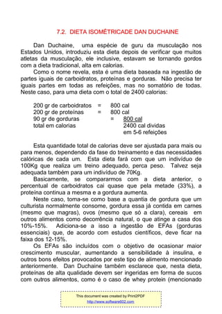 77..22.. DDIIEETTAA IISSOOMMÉÉTTRRIICCAADDEE DDAANN DDUUCCHHAAIINNEE
Dan Duchaine, uma espécie de guru da musculação nos
Estados Unidos, introduziu esta dieta depois de verificar que muitos
atletas da musculação, ele inclusive, estavam se tornando gordos
com a dieta tradicional, alta em calorias.
Como o nome revela, esta é uma dieta baseada na ingestão de
partes iguais de carboidratos, proteínas e gorduras. Não precisa ter
iguais partes em todas as refeições, mas no somatório de todas.
Neste caso, para uma dieta com o total de 2400 calorias:
200 gr de carboidratos = 800 cal
200 gr de proteínas = 800 cal
90 gr de gorduras = 800 cal
total em calorias 2400 cal dividas
em 5-6 refeições
Esta quantidade total de calorias deve ser ajustada para mais ou
para menos, dependendo da fase do treinamento e das necessidades
calóricas de cada um. Esta dieta fará com que um indivíduo de
100Kg que realiza um treino adequado, perca peso. Talvez seja
adequada também para um indivíduo de 70Kg.
Basicamente, se compararmos com a dieta anterior, o
percentual de carboidratos cai quase que pela metade (33%), a
proteína continua a mesma e a gordura aumenta.
Neste caso, toma-se como base a quantia de gordura que um
culturista normalmente consome, gordura essa já contida em carnes
(mesmo que magras), ovos (mesmo que só a clara), cereais em
outros alimentos como decorrência natural, o que atinge a casa dos
10%-15%. Adiciona-se a isso a ingestão de EFAs (gorduras
essenciais) que, de acordo com estudos científicos, deve ficar na
faixa dos 12-15%.
Os EFAs são incluídos com o objetivo de ocasionar maior
crescimento muscular, aumentando a sensibilidade à insulina, e
outros bons efeitos provocados por este tipo de alimento mencionado
anteriormente. Dan Duchaine também esclarece que, nesta dieta,
proteínas de alta qualidade devem ser ingeridas em forma de sucos
com outros alimentos, como é o caso de whey protein (mencionado
This document was created by Print2PDF
http://www.software602.com
 