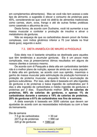 em complementos alimentares). Mas se você não tem acesso a este
tipo de alimento, a sugestão é elevar o consumo de proteínas para
40%, considerando-se que você irá obtê-la de alimentos tradicionais
como carnes, atum, ovos, frango e até de outras fontes protéicas
como caseinato e albumina de ovo.
Desta forma, de acordo com Duchaine, você irá aumentar a sua
massa muscular e controlar a produção de insulina e ativar o
metabolismo de gorduras.
Não se esqueça de que os carboidratos devem provir de fontes
complexas, com índice glicêmico inferior a 70 (ver tabela no final
deste guia), segundo o autor.
77..33.. DDIIEETTAA AANNAABBÓÓLLIICCAA DDEE MMAAUURROO ddii PPAASSQQUUAALLEE
Esta dieta nos é bastante simpática se destinada para aqueles
que têm tendências a acumular gorduras. Ela é um pouco mais
complicada, mas já presenciamos ótimos resultados em alguns de
nossos clientes e conosco mesmo.
De acordo com di Pasquale a dieta alta em carboidratos também
não é o melhor plano de nutrição, apesar de ainda ser o mais popular.
A dieta alta em gorduras, se acordo com sua opinião, maximiza o
ganho de massa muscular pela estimulação da produção hormonal e
proteção da proteína muscular, enquanto limita a acumulação de
gordura subcutânea. Por isso, esta dieta é baseada em alta ingestão
de gorduras e de proteínas e baixa ingestão de carboidratos por 5
dias e alta ingestão de carboidratos e média ingestão de gorduras e
proteínas por 2 dias. Especificando melhor: 33% de calorias de
proteínas, 66% de calorias de gorduras, e apenas 1% de
carboidratos durante a semana e 19% de calorias de proteínas,
20% de gorduras e 61% de carboidratos nos fins de semana.
A dieta exemplo é baseada em 3000 calorias que devem ser
ajustadas de acordo com as necessidades individuais ou com a fase
do treinamento.
Dia de semana
7.5 gr de carboidratos = 30 cal
247.5 gr de proteínas = 990 cal
220 gr de gorduras = 1980 cal
This document was created by Print2PDF
http://www.software602.com
 