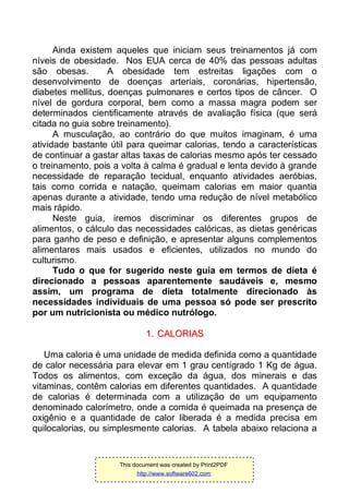 Ainda existem aqueles que iniciam seus treinamentos já com
níveis de obesidade. Nos EUA cerca de 40% das pessoas adultas
são obesas. A obesidade tem estreitas ligações com o
desenvolvimento de doenças arteriais, coronárias, hipertensão,
diabetes mellitus, doenças pulmonares e certos tipos de câncer. O
nível de gordura corporal, bem como a massa magra podem ser
determinados cientificamente através de avaliação física (que será
citada no guia sobre treinamento).
A musculação, ao contrário do que muitos imaginam, é uma
atividade bastante útil para queimar calorias, tendo a características
de continuar a gastar altas taxas de calorias mesmo após ter cessado
o treinamento, pois a volta à calma é gradual e lenta devido à grande
necessidade de reparação tecidual, enquanto atividades aeróbias,
tais como corrida e natação, queimam calorias em maior quantia
apenas durante a atividade, tendo uma redução de nível metabólico
mais rápido.
Neste guia, iremos discriminar os diferentes grupos de
alimentos, o cálculo das necessidades calóricas, as dietas genéricas
para ganho de peso e definição, e apresentar alguns complementos
alimentares mais usados e eficientes, utilizados no mundo do
culturismo.
Tudo o que for sugerido neste guia em termos de dieta é
direcionado a pessoas aparentemente saudáveis e, mesmo
assim, um programa de dieta totalmente direcionado às
necessidades individuais de uma pessoa só pode ser prescrito
por um nutricionista ou médico nutrólogo.
11.. CCAALLOORRIIAASS
Uma caloria é uma unidade de medida definida como a quantidade
de calor necessária para elevar em 1 grau centígrado 1 Kg de água.
Todos os alimentos, com exceção da água, dos minerais e das
vitaminas, contêm calorias em diferentes quantidades. A quantidade
de calorias é determinada com a utilização de um equipamento
denominado calorímetro, onde a comida é queimada na presença de
oxigênio e a quantidade de calor liberada é a medida precisa em
quilocalorias, ou simplesmente calorias. A tabela abaixo relaciona a
This document was created by Print2PDF
http://www.software602.com
 