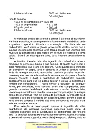 total em calorias 3000 cal dividas em
5-6 refeições
Fim de semana
457.5 gr de carboidratos = 1830 cal
142.5 gr de proteínas = 570 cal
67 gr de gordura = 600 cal
total em calorias 3000 cal dividas em
5-6 refeições
A teoria por detrás desta dieta é similar à da dieta de Duchaine.
Na dieta anabólica, o seu organismo utiliza um meio metabólico, onde
a gordura corporal é utilizada como energia. Na dieta alta em
carboidratos, você utiliza a glicose proveniente destes, sendo que a
insulina liberada pelo pâncreas torna toda a glicose não utilizada pelo
músculo ou armazenada pelo fígado em gordura de reserva e o torna
balofo. Este é um risco que se corre, caso haja um desequilíbrio na
dieta.
A insulina liberada pela alta ingestão de carboidratos ativa a
produção de gordura e diminui a sua queima. O oposto ocorre com a
dieta metabólica, que é alta em gordura. Com quantidades limitadas
de glicogênio no corpo, você é obrigado a utilizar a gordura como
fonte de energia enquanto economiza preciosa proteína muscular.
Isto é o que ocorre durante os dias de semana, sendo que nos fins de
semana (durante 2 dias), a quantidade de carboidratos aumenta
generosamente para que se possa saturar a célula já depletada e
tomada por carboidratos. Truque similar é utilizado, de qualquer
forma, por culturistas, uma semana antes das competições, para
garantir o máximo de definição e de volume muscular. Maratonistas
usam truque semelhante para ter uma supercompensação de energia
antes das maratonas (veja em dietas de definição). A proposta de di
Pasquale é que isto seja usado em bases regulares, porém a dieta se
torna menos extrema à medida que uma composição corporal mais
adequada seja alcançada.
Com relação à preocupação quanto à ingestão de altas
quantidades de gorduras saturadas sugeridas nesta dieta, di
Pasquale esclarece que a substituição de carboidratos por “stearic
acid” (o principal ácido graxo encontrado em carnes, queijo, manteiga
e demais alimentos sugeridos nesta dieta) tem pouco efeito quanto ao
This document was created by Print2PDF
http://www.software602.com
 