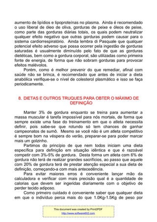 aumento de lipídios e lipoproteínas no plasma. Ainda é recomendado
o uso liberal de óleo de oliva, gorduras de peixe e óleos de peixe,
como parte das gorduras diárias totais, os quais podem neutralizar
qualquer efeito negativo que outras gorduras podem causar para o
sistema cardiorrespiratório. Ainda lembra di Pasquale que qualquer
potencial efeito adverso que possa ocorrer pela ingestão de gorduras
saturadas é usualmente diminuído pelo fato de que as gorduras
dietéticas, bem como a gordura corporal, são utilizadas como primeira
fonte de energia, de forma que não sobram gorduras para provocar
efeitos malévolos.
Porém, como é melhor prevenir do que remediar, afinal com
saúde não se brinca, é recomendado que antes de iniciar a dieta
anabólica verifique-se o nível de colesterol plasmático e isso se faça
periodicamente.
88.. DDIIEETTAASS EE OOUUTTRROOSS TTRRUUQQUUEESS PPAARRAA OOBBTTEERR OO MMÁÁXXIIMMOO DDEE
DDEEFFIINNIIÇÇÃÃOO
Manter 3% de gordura enquanto se treina para aumentar a
massa muscular é tarefa impossível para nós mortais, de forma que
sempre existe uma fase do treinamento em que o atleta necessita
definir, pois sabe-se que rotundo só tem chances de ganhar
campeonatos de sumô. Mesmo se você não é um atleta competitivo
é sempre bom na véspera do verão, preparar-se para poder marcar
mais um golzinho.
Partimos do princípio de que nem todos iniciam uma dieta
específica para definição em situação idêntica e que é razoável
competir com 3%-5% de gordura. Desta forma um atleta com 6% de
gordura não terá de realizar grandes sacrifícios, ao passo que aquele
com 20% de gordura terá de prestar atenção especial a sua dieta de
definição, começando-a com mais antecedência.
Para evitar maiores erros é conveniente lançar mão da
calculadora e verificar com mais precisão qual é a quantidade de
calorias que devem ser ingeridas diariamente com o objetivo de
perder tecido adiposo.
Como primeiro cuidado é conveniente saber que qualquer dieta
em que o indivíduo perca mais do que 1.0Kg-1.5Kg de peso por
This document was created by Print2PDF
http://www.software602.com
 