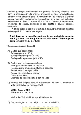 semana (variação dependendo da gordura corporal) colocará em
risco a manutenção da massa muscular a qual provavelmente
também será utilizada para o fornecimento de energia e perder
massa muscular, arduamente conquistada, é o que um culturista
menos deseja. Para completar, rápida perda ponderal pode acarretar
problemas de saúde, aumentar o seu apetite e causar estresse
emocional.
Vamos pegar o papel e a caneta e calcular a ingestão calórica
pré-competição do exemplo a seguir:
- Qual deve ser a ingestão calórica de um culturista pesando
100 Kg e com 15% de gordura corporal, tendo como objetivo
competir com 3% de gordura?
Sigamos os passos de A a G:
A) Dados que possuímos:
Peso corporal = 100 Kg
% de gordura corporal = 15 %
% de gordura para competir = 3%
B) Dados que precisaremos calcular:
VMR (valor metabólico de repouso)
Peso corporal em gordura atual e o desejado
Peso da massa magra (MM)
Peso a ser perdido em gordura
Duração da dieta
Quantidade calórica diária a ser ingerida
C) Através do simples cálculo mencionado no item 1, obtemos o
valor metabólico de repouso VMR.
VMR = Peso x 24.2
100 x 24.2 = 2420 Kcal
VMR = 2420 Kcal diárias aproximadamente
D) Discriminação da composição corporal do indivíduo.
This document was created by Print2PDF
http://www.software602.com
 