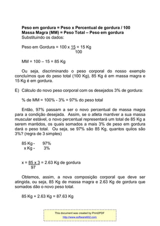 Peso em gordura = Peso x Percentual de gordura / 100
Massa Magra (MM) = Peso Total – Peso em gordura
Substituindo os dados:
Peso em Gordura = 100 x 15 = 15 Kg
100
MM = 100 – 15 = 85 Kg
Ou seja, discriminando o peso corporal do nosso exemplo
concluímos que do peso total (100 Kg), 85 Kg é em massa magra e
15 Kg é em gordura.
E) Cálculo do novo peso corporal com os desejados 3% de gordura:
% de MM = 100% - 3% = 97% do peso total
Então, 97% passam a ser o novo percentual de massa magra
para a condição desejada. Assim, se o atleta mantiver a sua massa
muscular estável, o novo percentual representará um total de 85 Kg a
serem mantidos, os quais somados a mais 3% de peso em gordura
dará o peso total. Ou seja, se 97% são 85 Kg, quantos quilos são
3%? (regra de 3 simples)
85 Kg - 97%
x Kg - 3%
x = 85 x 3 = 2.63 Kg de gordura
97
Obtemos, assim, a nova composição corporal que deve ser
atingida, ou seja, 85 Kg de massa magra e 2.63 Kg de gordura que
somados dão o novo peso total.
85 Kg + 2.63 Kg = 87.63 Kg
This document was created by Print2PDF
http://www.software602.com
 
