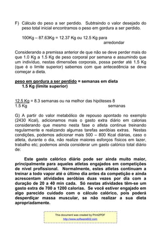F) Cálculo do peso a ser perdido. Subtraindo o valor desejado do
peso total inicial encontramos o peso em gordura a ser perdido.
100Kg – 87.63Kg = 12.37 Kg ou 12.5 Kg para
arredondar
Considerando a premissa anterior de que não se deve perder mais do
que 1.0 Kg a 1.5 Kg de peso corporal por semana e assumindo que
um indivíduo, nestas dimensões corporais, possa perder até 1.5 Kg
(que é o limite superior) sabemos com que antecedência se deve
começar a dieta.
peso em gordura a ser perdido = semanas em dieta
1.5 Kg (limite superior)
12.5 Kg = 8.3 semanas ou na melhor das hipóteses 8
1.5 Kg semanas
G) A partir do valor metabólico de repouso apontado no exemplo
(2430 Kcal), adicionamos mais o gasto extra diário em calorias
considerando que mesmo nesta fase o atleta continue treinando
regularmente e realizando algumas tarefas aeróbias extras. Nestas
condições, podemos adicionar mais 500 – 800 Kcal diárias, caso o
atleta, durante o dia, não realize maiores esforços físicos em lazer,
trabalho etc; podemos ainda considerar um gasto calórico total diário
de:
Este gasto calórico diário pode ser ainda muito maior,
principalmente para aqueles atletas engajados em competições
de nível profissional. Normalmente, estes atletas continuam a
treinar a todo vapor até o último dia antes da competição e ainda
acrescentam atividades aeróbias duas vezes por dia com a
duração de 20 a 40 min cada. Só nestas atividades têm-se um
gasto extra de 700 a 1200 calorias. Se você estiver engajado em
algo parecido cuidado com o cálculo calórico, pois poderá
desperdiçar massa muscular, se não realizar a sua dieta
apropriadamente.
This document was created by Print2PDF
http://www.software602.com
 