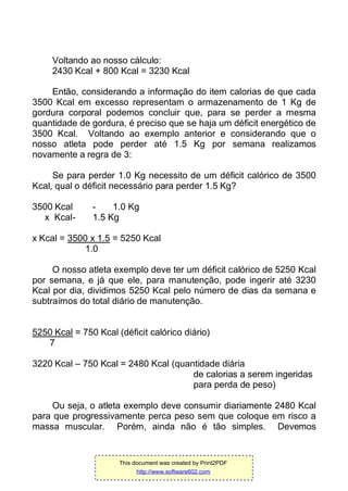 Voltando ao nosso cálculo:
2430 Kcal + 800 Kcal = 3230 Kcal
Então, considerando a informação do item calorias de que cada
3500 Kcal em excesso representam o armazenamento de 1 Kg de
gordura corporal podemos concluir que, para se perder a mesma
quantidade de gordura, é preciso que se haja um déficit energético de
3500 Kcal. Voltando ao exemplo anterior e considerando que o
nosso atleta pode perder até 1.5 Kg por semana realizamos
novamente a regra de 3:
Se para perder 1.0 Kg necessito de um déficit calórico de 3500
Kcal, qual o déficit necessário para perder 1.5 Kg?
3500 Kcal - 1.0 Kg
x Kcal- 1.5 Kg
x Kcal = 3500 x 1.5 = 5250 Kcal
1.0
O nosso atleta exemplo deve ter um déficit calórico de 5250 Kcal
por semana, e já que ele, para manutenção, pode ingerir até 3230
Kcal por dia, dividimos 5250 Kcal pelo número de dias da semana e
subtraímos do total diário de manutenção.
5250 Kcal = 750 Kcal (déficit calórico diário)
7
3220 Kcal – 750 Kcal = 2480 Kcal (quantidade diária
de calorias a serem ingeridas
para perda de peso)
Ou seja, o atleta exemplo deve consumir diariamente 2480 Kcal
para que progressivamente perca peso sem que coloque em risco a
massa muscular. Porém, ainda não é tão simples. Devemos
This document was created by Print2PDF
http://www.software602.com
 