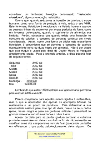 considerar um fenômeno biológico denominado “metabolic
slowdown”, algo como redução metabólica.
Ocorre que, quando reduzimos a ingestão de calorias, o corpo
humano, como uma forma de proteção à vida, reduz o seu VMR.
Este fenômeno fisiológico é relacionado na história humana quando
as pessoas tinham de sobreviver por longos períodos de fome, como
em invernos prolongados, quando o suprimento de alimentos era
limitado. Porém, observa-se que quando existe uma flutuação no
consumo de calorias, o consumo de gorduras continua em níveis
consideráveis. Assim, como uma forma de driblar este mecanismo
fisiológico, é conveniente que se aumente o consumo de calorias
eventualmente (uma ou duas vezes por semana). Não é por acaso
que este truque é usado pela dieta do Doutor Mauro di Pasquale
anteriormente citada. Para o exemplo anterior, a dieta poderia ficar
da seguinte forma:
Segunda - 2400 cal
Terça - 2360 cal
Quarta - 2350 cal
Quinta - 2350 cal
Sexta - 2300 cal
Sábado - 2600 cal
Domingo - 3000 cal
total 17360 cal
Lembrando que estas 17360 calorias é o total semanal permitido
para o nosso atleta exemplo.
Parece complicado para aqueles menos ligados à matemática,
mas o que é necessário são apenas as operações básicas da
matemática e um pouco de paciência. Para determinar a sua
necessidade calórica para este tipo de dieta, colete os seus dados
(peso, massa magra e peso em gordura), estipule o percentual de
gordura desejado, substitua os dados e mãos à obra.
Apesar da dieta para se perder gordura corporal, o culturista
prudente mantém-se em dieta o ano todo a fim de não necessitar se
sacrificar antes dos campeonatos nem de ficar [parecendo um balão
em off-season, o que pode, psicologicamente, afetar alguns. De
This document was created by Print2PDF
http://www.software602.com
 