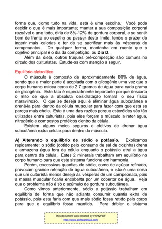 forma que, como tudo na vida, esta é uma escolha. Você pode
decidir o que é mais importante; manter a sua composição corporal
razoável o ano todo, diria de 8%-12% de gordura corporal, e se sentir
bem de frente ao espelho ou passar deste limite, tendo o prazer de
ingerir mais calorias e ter de se sacrificar mais às vésperas de
campeonatos. De qualquer forma, mantenha em mente que o
objetivo principal é o dia da competição, ou Dia D.
Além da dieta, outros truques pré-competição são comuns no
círculo dos culturistas. Estude-os com atenção a seguir.
Equilíbrio eletrolítico
O músculo é composto de aproximadamente 80% de água,
sendo que a maior parte é acoplada com o glicogênio uma vez que o
corpo humano estoca cerca de 2.7 gramas de água para cada grama
de glicogênio. Este fato é especialmente importante porque descarta
o mito de que a absoluta desidratação tornará o seu físico
maravilhoso. O que se deseja aqui é eliminar água subcutânea e
drená-la para dentro da célula muscular para fazer com que esta se
pareça mais cheia. Esta é uma das razões porque esteróides são tão
utilizados entre culturistas, pois eles forçam o músculo a reter água,
nitrogênio e compostos protéicos dentro da célula.
Existem alguns meios seguros e efetivos de drenar água
subcutânea extra celular para dentro do músculo.
A) Alterando o equilíbrio de sódio e potássio. Explicamos
rapidamente: o sódio (obtido pelo consumo de sal de cozinha) drena
e armazena água fora da célula enquanto o potássio atrai a água
para dentro da célula. Estes 2 minerais trabalham em equilíbrio no
corpo humano para que este sistema funcione em harmonia.
Porém, excessivas quantias de sódio, como de açúcar refinado,
provocam grande retenção de água subcutânea, e isto é uma coisa
que um culturista menos deseja às vésperas de um campeonato, pois
a massa muscular ficaria encoberta por um cobertor de água. Veja
que o problema não é só o acúmulo de gordura subcutânea.
Como vimos anteriormente, sódio e potássio trabalham em
equilíbrio de forma que não adianta consumir quantia extra de
potássio, pois este faria com que mais sódio fosse retido pelo corpo
para que o equilíbrio fosse mantido. Para driblar o sistema
This document was created by Print2PDF
http://www.software602.com
 