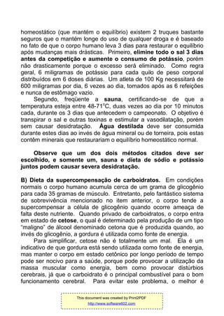 homeostático (que mantém o equilíbrio) existem 2 truques bastante
seguros que o mantém longe do uso de qualquer droga e é baseado
no fato de que o corpo humano leva 3 dias para restaurar o equilíbrio
após mudanças mais drásticas. Primeiro, elimine todo o sal 3 dias
antes da competição e aumente o consumo de potássio, porém
não drasticamente porque o excesso será eliminado. Como regra
geral, 6 miligramas de potássio para cada quilo de peso corporal
distribuídos em 6 doses diárias. Um atleta de 100 Kg necessitará de
600 miligramas por dia, 6 vezes ao dia, tomados após as 6 refeições
e nunca de estômago vazio.
Segundo, freqüente a sauna, certificando-se de que a
temperatura esteja entre 48-71o
C, duas vezes ao dia por 10 minutos
cada, durante os 3 dias que antecedem o campeonato. O objetivo é
transpirar o sal e outras toxinas e estimular a vasodilatação, porém
sem causar desidratação. Água destilada deve ser consumida
durante estes dias ao invés de água mineral ou de torneira, pois estas
contêm minerais que restaurariam o equilíbrio homeostático normal.
Observe que um dos dois métodos citados deve ser
escolhido, e somente um, sauna e dieta de sódio e potássio
juntos podem causar severa desidratação.
B) Dieta da supercompensação de carboidratos. Em condições
normais o corpo humano acumula cerca de um grama de glicogênio
para cada 35 gramas de músculo. Entretanto, pelo fantástico sistema
de sobrevivência mencionado no item anterior, o corpo tende a
supercompensar a célula de glicogênio quando ocorre ameaça de
falta deste nutriente. Quando privado de carboidratos, o corpo entra
em estado de cetose, o qual é determinado pela produção de um tipo
“maligno” de álcool denominado cetona que é produzida quando, ao
invés do glicogênio, a gordura é utilizada como fonte de energia.
Para simplificar, cetose não é totalmente um mal. Ela é um
indicativo de que gordura está sendo utilizada como fonte de energia,
mas manter o corpo em estado cetônico por longo período de tempo
pode ser nocivo para a saúde, porque pode provocar a utilização da
massa muscular como energia, bem como provocar distúrbios
cerebrais, já que o carboidrato é o principal combustível para o bom
funcionamento cerebral. Para evitar este problema, o melhor é
This document was created by Print2PDF
http://www.software602.com
 