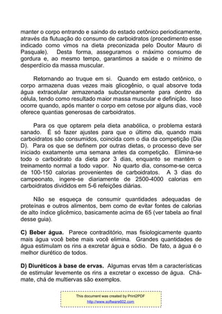 manter o corpo entrando e saindo do estado cetônico periodicamente,
através da flutuação do consumo de carboidratos (procedimento esse
indicado como vimos na dieta preconizada pelo Doutor Mauro di
Pasquale). Desta forma, asseguramos o máximo consumo de
gordura e, ao mesmo tempo, garantimos a saúde e o mínimo de
desperdício da massa muscular.
Retornando ao truque em si. Quando em estado cetônico, o
corpo armazena duas vezes mais glicogênio, o qual absorve toda
água extracelular armazenada subcutaneamente para dentro da
célula, tendo como resultado maior massa muscular e definição. Isso
ocorre quando, após manter o corpo em cetose por alguns dias, você
oferece quantias generosas de carboidratos.
Para os que optarem pela dieta anabólica, o problema estará
sanado. É só fazer ajustes para que o último dia, quando mais
carboidratos são consumidos, coincida com o dia da competição (Dia
D). Para os que se definem por outras dietas, o processo deve ser
iniciado exatamente uma semana antes da competição. Elimina-se
todo o carboidrato da dieta por 3 dias, enquanto se mantém o
treinamento normal a todo vapor. No quarto dia, consome-se cerca
de 100-150 calorias provenientes de carboidratos. A 3 dias do
campeonato, ingere-se diariamente de 2500-4000 calorias em
carboidratos divididos em 5-6 refeições diárias.
Não se esqueça de consumir quantidades adequadas de
proteínas e outros alimentos, bem como de evitar fontes de calorias
de alto índice glicêmico, basicamente acima de 65 (ver tabela ao final
desse guia).
C) Beber água. Parece contraditório, mas fisiologicamente quanto
mais água você bebe mais você elimina. Grandes quantidades de
água estimulam os rins a excretar água e sódio. De fato, a água é o
melhor diurético de todos.
D) Diuréticos à base de ervas. Algumas ervas têm a características
de estimular levemente os rins a excretar o excesso de água. Chá-
mate, chá de multiervas são exemplos.
This document was created by Print2PDF
http://www.software602.com
 
